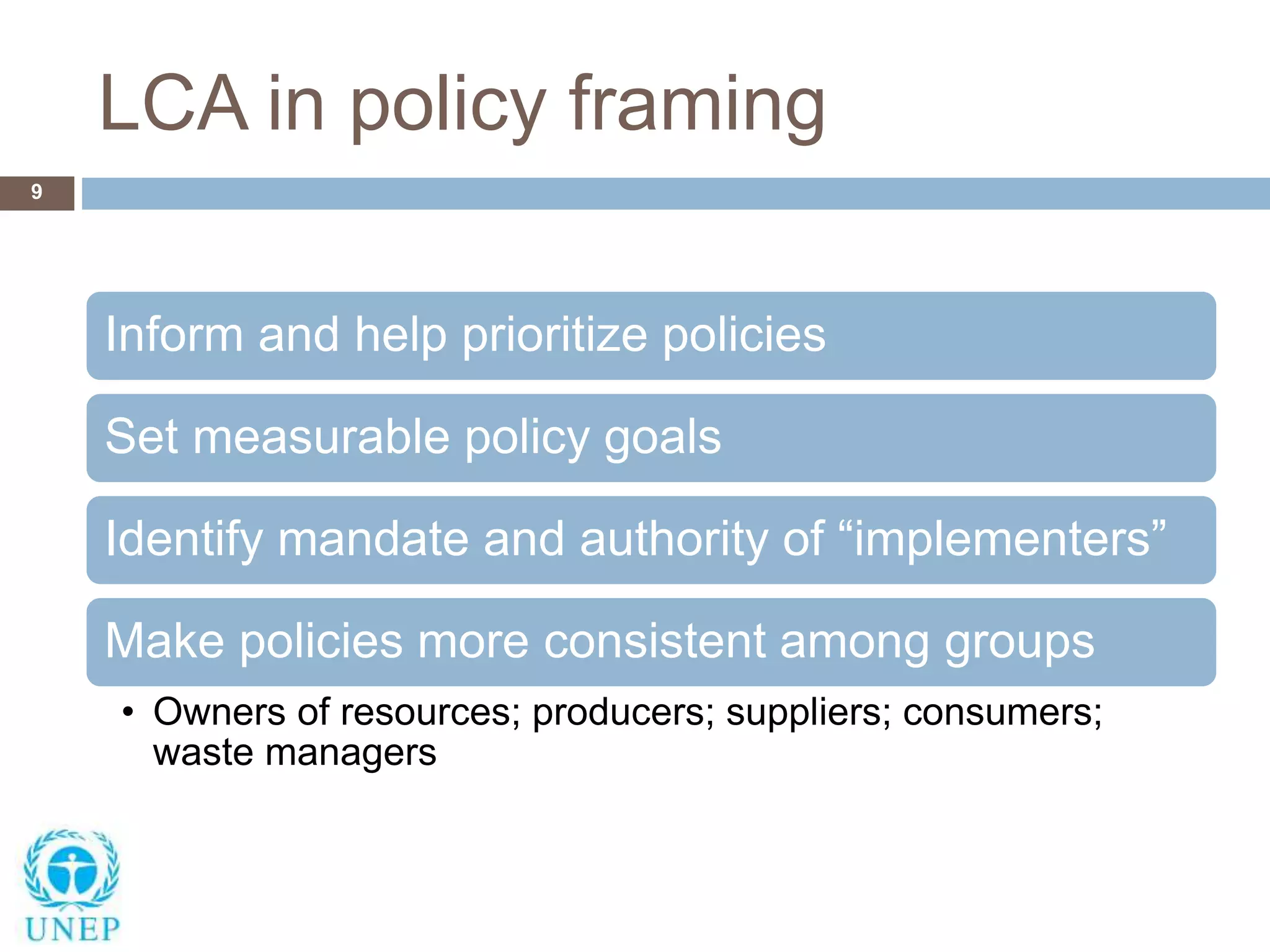 LCA in policy framing
9
Inform and help prioritize policies
Set measurable policy goals
Identify mandate and authority of “implementers”
Make policies more consistent among groups
• Owners of resources; producers; suppliers; consumers;
waste managers
 