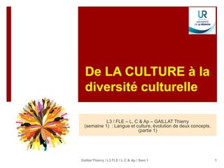 De LA CULTURE à la
diversité culturelle
L3 / FLE – L, C & Ap – GAILLAT Thierry
(semaine 1) : Langue et culture, évolution de deux concepts.
(partie 1)
1
Gaillat Thierry / L3 FLE / L C & Ap / Sem 1
 