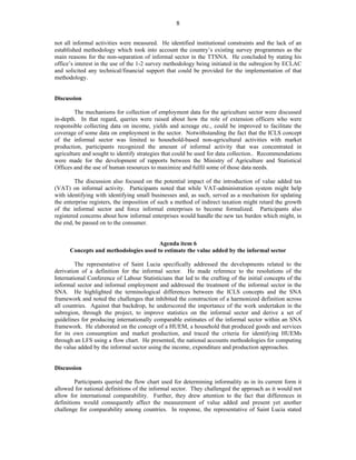 8 
not all informal activities were measured. He identified institutional constraints and the lack of an 
established methodology which took into account the country’s existing survey programmes as the 
main reasons for the non-separation of informal sector in the TTSNA. He concluded by stating his 
office’s interest in the use of the 1-2 survey methodology being initiated in the subregion by ECLAC 
and solicited any technical/financial support that could be provided for the implementation of that 
methodology. 
Discussion 
The mechanisms for collection of employment data for the agriculture sector were discussed 
in-depth. In that regard, queries were raised about how the role of extension officers who were 
responsible collecting data on income, yields and acreage etc., could be improved to facilitate the 
coverage of some data on employment in the sector. Notwithstanding the fact that the ICLS concept 
of the informal sector was limited to household-based non-agricultural activities with market 
production, participants recognized the amount of informal activity that was concentrated in 
agriculture and sought to identify strategies that could be used for data collection.. Recommendations 
were made for the development of rapports between the Ministry of Agriculture and Statistical 
Offices and the use of human resources to maximize and fulfil some of those data needs. 
The discussion also focused on the potential impact of the introduction of value added tax 
(VAT) on informal activity. Participants noted that while VAT-administration system might help 
with identifying with identifying small businesses and, as such, served as a mechanism for updating 
the enterprise registers, the imposition of such a method of indirect taxation might retard the growth 
of the informal sector and force informal enterprises to become formalized. Participants also 
registered concerns about how informal enterprises would handle the new tax burden which might, in 
the end, be passed on to the consumer. 
Agenda item 6 
Concepts and methodologies used to estimate the value added by the informal sector 
The representative of Saint Lucia specifically addressed the developments related to the 
derivation of a definition for the informal sector. He made reference to the resolutions of the 
International Conference of Labour Statisticians that led to the crafting of the initial concepts of the 
informal sector and informal employment and addressed the treatment of the informal sector in the 
SNA. He highlighted the terminological differences between the ICLS concepts and the SNA 
framework and noted the challenges that inhibited the construction of a harmonized definition across 
all countries. Against that backdrop, he underscored the importance of the work undertaken in the 
subregion, through the project, to improve statistics on the informal sector and derive a set of 
guidelines for producing internationally comparable estimates of the informal sector within an SNA 
framework. He elaborated on the concept of a HUEM, a household that produced goods and services 
for its own consumption and market production, and traced the criteria for identifying HUEMs 
through an LFS using a flow chart. He presented, the national accounts methodologies for computing 
the value added by the informal sector using the income, expenditure and production approaches. 
Discussion 
Participants queried the flow chart used for determining informality as in its current form it 
allowed for national definitions of the informal sector. They challenged the approach as it would not 
allow for international comparability. Further, they drew attention to the fact that differences in 
definitions would consequently affect the measurement of value added and present yet another 
challenge for comparability among countries. In response, the representative of Saint Lucia stated 
 