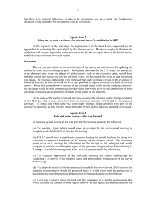 9 
that there were national differences in criteria for registration and, as a result, that fundamental 
challenge would invariably be encountered with the definitions. 
Agenda item 7 
Using survey data to estimate the informal sector’s contribution to GDP 
In this segment of the workshop, the representative of the Saint Lucia expounded on the 
approaches for estimating the value added by the informal sector. He used examples to illustrate the 
production and income approaches under two scenarios: (a) no overlap in data on the formal sector; 
and (b) existence of some overlap in sectors. 
Discussion 
The key concerns related to the sustainability of the survey and mechanisms for updating the 
national accounts data in subsequent years. Participants observed that the 1-2 survey was conducted 
in an abnormal year when the effects of global issues, such as the economic crisis, would have 
probably caused gravitation towards the informal sector. In that regard, the issue of data smoothing 
was raised. In response, participants were reminded that such techniques relied on the existence of 
historical data and, as such, it would not have been possible to capture trends on the basis of just one 
survey. Given that comprehensive surveys of the informal sector would not be conducted annually, 
the challenge would be with constructing a proper series that would allow for the application of those 
statistical techniques and examination of trends in that sector of the economy. 
On the issue of the capture of illegal activities as part of the informal sector, the representative 
of the ILO provided a clear distinction between informal activities and illegal or underground 
activities. He noted that while there was some slight overlap, illegal activities were part of the 
unobserved economy, as they were by nature forbidden by law and not typically declared or recorded. 
Agenda item 8 
Informal sector surveys – the way forward 
In summing up and looking at the way forward, the meeting agreed to the following: 
(a) The country report which would serve as an input for the interregional meeting in 
Bangkok would be finalized in time for the meeting 
(b) ECLAC would move expeditiously to secure funding that would facilitate the hiring of a 
consultant to prepare a handbook on 1-2 surveys of the informal sector. This document 
would serve as a one-stop for information on the surveys in the subregion and would 
comprise an analytic and descriptive report of the processes and procedures for conducting 1- 
2 surveys. It would also incorporate Saint Lucia’s experience with the pilot survey 
(c) The countries represented at the workshop endorsed the survey methodology for 
conducting 1-2 surveys of the informal sector and proposed the formalization of the survey 
methodology 
(d) The adoption and use of the International Household Surveys Network (IHSN) toolkit for 
metadata documentation should be promoted since it would assist with the production of 
documents that were International Organization for Standardization (ISO) compliant 
(e) There was a need to move forward with the production of a shorter questionnaire that 
would facilitate the conduct of more regular surveys. In that regard, the meeting endorsed the 
 