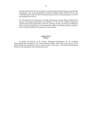 10 
proposal made by ILO for the convening of a meeting with the harmonization group and other 
key partners, such as the Organisation of Eastern Caribbean States (OECS), ECLAC and 
CARICOM, that would look into the refinement and revision of the questionnaire as well as 
the sampling for the survey 
(f) The promotion of an approach for strategy and advocacy for data sharing of labour force 
statistics that targeted policymakers was reiterated. To that end, the meeting accepted the 
proposal made by the representative of ECLAC, Santiago, for the convening of a workshop or 
short course that would focus on the measurement, analysis and design of policies similar to 
what was done by PREALC for countries in Latin America. 
Agenda item 9 
Closure 
In closing, the Director of the ECLAC Subregional Headquarters for the Caribbean 
acknowledged the contribution of the Central Statistics Office, Saint Lucia, to the success of the 
project through their agreement to serve as a pilot country for the survey. He thanked the participants 
for their active participation and enriching discussions. 
 