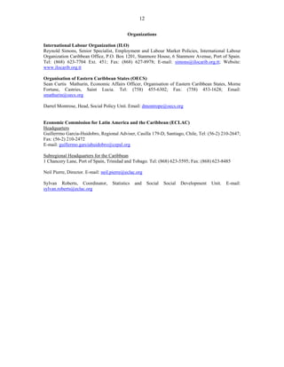 12 
Organizations 
International Labour Organization (ILO) 
Reynold Simons, Senior Specialist, Employment and Labour Market Policies, International Labour 
Organization Caribbean Office, P.O. Box 1201, Stanmore House, 6 Stanmore Avenue, Port of Spain. 
Tel: (868) 623-7704 Ext. 451; Fax: (868) 627-8978; E-mail: simons@ilocarib.org.tt; Website: 
www.ilocarib.org.tt 
Organisation of Eastern Caribbean States (OECS) 
Sean Curtis Mathurin, Economic Affairs Officer, Organisation of Eastern Caribbean States, Morne 
Fortune, Castries, Saint Lucia. Tel: (758) 455-6302; Fax: (758) 453-1628; Email: 
smathurin@oecs.org 
Darrel Montrose, Head, Social Policy Unit. Email: dmontrope@oecs.org 
Economic Commission for Latin America and the Caribbean (ECLAC) 
Headquarters 
Guillerrmo Garcia-Huidobro, Regional Adviser, Casilla 179-D, Santiago, Chile, Tel: (56-2) 210-2647; 
Fax: (56-2) 210-2472 
E-mail: guillermo.garciahuidobro@cepal.org 
Subregional Headquarters for the Caribbean 
1 Chancery Lane, Port of Spain, Trinidad and Tobago. Tel: (868) 623-5595; Fax: (868) 623-8485 
Neil Pierre, Director. E-mail: neil.pierre@eclac.org 
Sylvan Roberts, Coordinator, Statistics and Social Social Development Unit. E-mail: 
sylvan.roberts@eclac.org 

