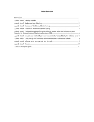Table of contents 
Introduction.............................................................................................................................................1 
Agenda Item 1: Opening remarks ...........................................................................................................1 
Agenda Item 2: Background and objectives ...........................................................................................2 
Agenda Item 3: Elements of the Informal Sector Survey .......................................................................3 
Agenda Item 4: Elements of the Informal Sector Survey .......................................................................5 
Agenda Item 5: Country presentations on current methods used to adjust the National Accounts 
Statistics for the contribution of the informal sector to GDP..................................................................6 
Agenda Item 6: Concepts and methodologies used to estimate the value added by the informal sector 8 
Agenda Item 7: Using survey data to estimate the informal sector’s contribution to GDP....................9 
Agenda Item 8: Informal sector surveys – the way forward...................................................................9 
Agenda Item 9: Closure ........................................................................................................................10 
Annex: List of participants....................................................................................................................11 
 