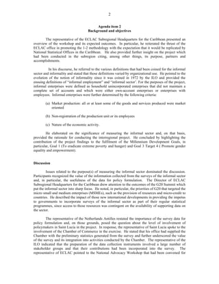 2 
Agenda item 2 
Background and objectives 
The representative of the ECLAC Subregional Headquarters for the Caribbean presented an 
overview of the workshop and its expected outcomes. In particular, he reiterated the thrust of the 
ECLAC office in promoting the 1-2 methodology with the expectation that it would be replicated by 
National Statistical Offices in the Caribbean. He also provided further insight on the project which 
had been conducted in the subregion citing, among other things, its purpose, partners and 
accomplishments. 
In his discourse, he referred to the various definitions that had been coined for the informal 
sector and informality and stated that those definitions varied by organizational use. He pointed to the 
evolution of the notion of informality since it was coined in 1972 by the ILO and provided the 
ensuing definitions of “informal employment” and “informal sector’. For the purposes of the project, 
informal enterprises were defined as household unincorporated enterprises that did not maintain a 
complete set of accounts and which were either own-account enterprises or enterprises with 
employees. Informal enterprises were further determined by the following criteria: 
(a) Market production: all or at least some of the goods and services produced were market 
oriented 
(b) Non-registration of the production unit or its employees 
(c) Nature of the economic activity. 
He elaborated on the significance of measuring the informal sector and, on that basis, 
provided the rationale for conducting the interregional project. He concluded by highlighting the 
contribution of the project findings to the fulfilment of the Millennium Development Goals, in 
particular, Goal 1 (To eradicate extreme poverty and hunger) and Goal 3 Target 4 ( Promote gender 
equality and empowerment). 
Discussion 
Issues related to the purpose(s) of measuring the informal sector dominated the discussion. 
Participants recognized the value of the information collected from the surveys of the informal sector 
and, in particular, the usefulness of the data for policy formulation. The Director of ECLAC 
Subregional Headquarters for the Caribbean drew attention to the outcomes of the G20 Summit which 
put the informal sector into sharp focus. He noted, in particular, the priorities of G20 that targeted the 
micro small and medium enterprises (MSMEs), such as the provision of resources and micro-credit to 
countries. He described the impact of those new international developments in providing the impetus 
to governments to incorporate surveys of the informal sector as part of their regular statistical 
programmes, since access to those resources was contingent on the availability of supporting data on 
the sector. 
The representative of the Netherlands Antilles restated the importance of the survey data for 
policy formulation and, on those grounds, posed the question about the level of involvement of 
policymakers in Saint Lucia in the project. In response, the representative of Saint Lucia spoke to the 
involvement of the Chamber of Commerce in the exercise. He stated that his office had supplied the 
Chamber with the preliminary statistics generated from the survey and further underscored the value 
of the survey and its integration into activities conducted by the Chamber. The representative of the 
ILO indicated that the preparation of the data collection instruments involved a large number of 
stakeholder groups and that their contributions had been incorporated into the survey. The 
representative of ECLAC pointed to the National Advocacy Workshop that had been convened for 
 