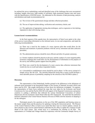 4 
he outlined the survey methodology used and identified some of the challenges that were encountered 
including: lengthy interviews, high number of call-backs, high enumerator dropout rates and issues 
with the identification of HUEM owners. He elaborated on the elements of data processing, analysis 
and tabulation and made recommendations for: 
(a) The revision of the questionnaire design and data collection procedure; 
(b) The use of improved data editing, verification and consistency checks; and 
(c) The application of appropriate missing data techniques, such as regression or hot decking 
imputation to deal with missing values. 
Lessons learnt/ recommendations 
In the final segment of this agenda item, the representative of Saint Lucia spoke to the value 
of the survey in providing information on the informal sector, its size and composition, and made the 
following recommendations: 
(a) There was a need for the conduct of a more rigorous pilot that would allow for the 
detection and treatment of potential problems with the survey instrument and data collection 
procedure; 
(b) The administration process should be more efficient and allow for greater autonomy; 
(c) Greater emphasis should be placed on advocacy and the conduct of a more targeted public 
awareness campaign that would allow for the dissemination of information on the purpose of 
the survey and mobilize greater support from the public; 
(d) There was a need for the development of a more concise data collection instrument that 
would rely less on recall and reduce respondent burden; 
(e) A household or establishment census should be used in phase 1 of the survey instead of a 
sample survey like the LFS. The rationale behind this being that a census would facilitate a 
more desirable process of probability sampling for the selection of the HUEMS in phase 2. 
Discussion 
The representative of the Netherlands Antilles pointed to the differences in the definitions of 
informal sector presented in the Household Chapter of the System of National Accounts (SNA) and 
those used by ILO. She sought clarification on how those two definitions overlapped. In response, 
the representative of Saint Lucia outlined the steps that were taken by the Economic and Social 
Commission for Asia and the Pacific (ESCAP) with support of the Regional Commissions and partner 
countries in crafting a definition that reflected the various International Convention of Labour 
Statisticians (ICLS) resolutions which fitted within the SNA framework. He noted that this definition 
had been submitted to the United Nations Statistics Division (UNSD) with the intention of adopting it 
for the subregion. 
Participants posed a few questions on the use of the 2001 population and housing census as 
the master sample frame and the practices for updating it during the intercensal period. The Director 
of the Central Statistical office in Saint Lucia stated that there were no interim updates, instead, he 
drew attention to the exercise which had been undertaken by his office to update the visitation records 
ahead of the 2010 census. This would serve as a mechanism for relisting of all EDs. The 
representative of Trinidad and Tobago shared his experience with the Continuous Sample Survey of 
 