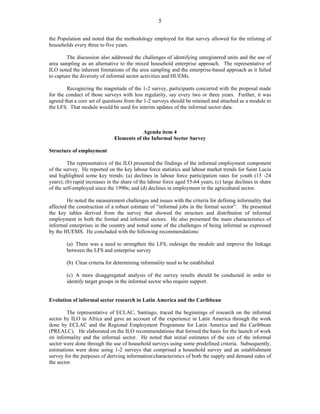 5 
the Population and noted that the methodology employed for that survey allowed for the relisting of 
households every three to five years. 
The discussion also addressed the challenges of identifying unregistered units and the use of 
area sampling as an alternative to the mixed household enterprise approach. The representative of 
ILO noted the inherent limitations of the area sampling and the enterprise-based approach as it failed 
to capture the diversity of informal sector activities and HUEMs. 
Recognizing the magnitude of the 1-2 survey, participants concurred with the proposal made 
for the conduct of those surveys with less regularity, say every two or three years. Further, it was 
agreed that a core set of questions from the 1-2 surveys should be retained and attached as a module to 
the LFS. That module would be used for interim updates of the informal sector data. 
Agenda item 4 
Elements of the Informal Sector Survey 
Structure of employment 
The representative of the ILO presented the findings of the informal employment component 
of the survey. He reported on the key labour force statistics and labour market trends for Saint Lucia 
and highlighted some key trends: (a) declines in labour force participation rates for youth (15 -24 
years); (b) rapid increases in the share of the labour force aged 55-64 years; (c) large declines in share 
of the self-employed since the 1990s; and (d) declines in employment in the agricultural sector. 
He noted the measurement challenges and issues with the criteria for defining informality that 
affected the construction of a robust estimate of “informal jobs in the formal sector”. He presented 
the key tables derived from the survey that showed the structure and distribution of informal 
employment in both the formal and informal sectors. He also presented the main characteristics of 
informal enterprises in the country and noted some of the challenges of being informal as expressed 
by the HUEMS. He concluded with the following recommendations: 
(a) There was a need to strengthen the LFS, redesign the module and improve the linkage 
between the LFS and enterprise survey 
(b) Clear criteria for determining informality need to be established 
(c) A more disaggregated analysis of the survey results should be conducted in order to 
identify target groups in the informal sector who require support. 
Evolution of informal sector research in Latin America and the Caribbean 
The representative of ECLAC, Santiago, traced the beginnings of research on the informal 
sector by ILO in Africa and gave an account of the experience in Latin America through the work 
done by ECLAC and the Regional Employment Programme for Latin America and the Caribbean 
(PREALC). He elaborated on the ILO recommendations that formed the basis for the launch of work 
on informality and the informal sector. He noted that initial estimates of the size of the informal 
sector were done through the use of household surveys using some predefined criteria. Subsequently, 
estimations were done using 1-2 surveys that comprised a household survey and an establishment 
survey for the purposes of deriving information/characteristics of both the supply and demand sides of 
the sector. 
 