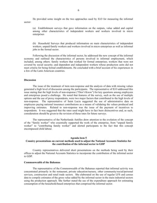 6 
He provided some insight on the two approaches used by ILO for measuring the informal 
sector: 
(a) Establishment surveys that gave information on the outputs, value added and capital 
among other characteristics of independent workers and workers involved in micro 
enterprises 
(b) Household Surveys that produced information on main characteristics of independent 
workers, unpaid family workers and workers involved in micro enterprises as well as informal 
jobs in the formal sector. 
Following the discussion of the informal sector, he addressed the new concept of the informal 
economy and outlined the characteristics of persons involved in informal employment, which 
included, among others: family workers that worked for formal enterprises; workers that were not 
covered by social security; and dependent and independent workers whose production units did not 
meet criteria for being formal establishments. He concluded with a brief account of his experiences in 
a few of the Latin American countries. 
Discussion 
The issue of the treatment of item non-response and the analysis of data with missing values 
generated a high level of discussion among the participants. The representative of ILO addressed this 
issue stating that the high levels of non-response (“Don’t Know”) for key questions among employees 
and enterprises posed a challenge. He noted that features of the survey, such as the use of multiple 
options and the use of proxy respondents, were two major factors that contributed to the high levels of 
non-response. The representative of Saint Lucia suggested the use of administrative data on 
employees paying national insurance contributions as a means of validating the values produced and 
improving estimates. Related to non-response was the issue of the payment of incentives to 
respondents. It was suggested that the rates used might have in fact been disincentives and, as such, 
consideration should be given to the revision of those rates for future surveys. 
The representative of the Netherlands Antilles drew attention to the evolution of the concept 
of the “family worker” who essentially supported the work of the enterprise, from “unpaid family 
worker” to “contributing family worker” and alerted participants to the fact that this concept 
encompassed child labour. 
Agenda item 5 
Country presentations on current methods used to adjust the National Accounts Statistics for 
the contribution of the informal sector to GDP 
Country representatives delivered short presentations on the methods being used by their 
offices to adjust the National Accounts Statistics to incorporate the contribution of the informal sector 
to GDP. 
Commonwealth of the Bahamas 
The representative of the Commonwealth of the Bahamas reported that informal activity was 
concentrated primarily in the restaurant, private education/nursery, other community/social/personal 
services, construction and retail trade sectors. She elaborated on the use of regular LFS and census 
data to compile estimates of the gross value added by the informal sector in the main industrial sectors 
using the production approach. She further stated the use of the expenditure approach for estimating 
consumption of the household-based enterprises that comprised the informal sector. 
 