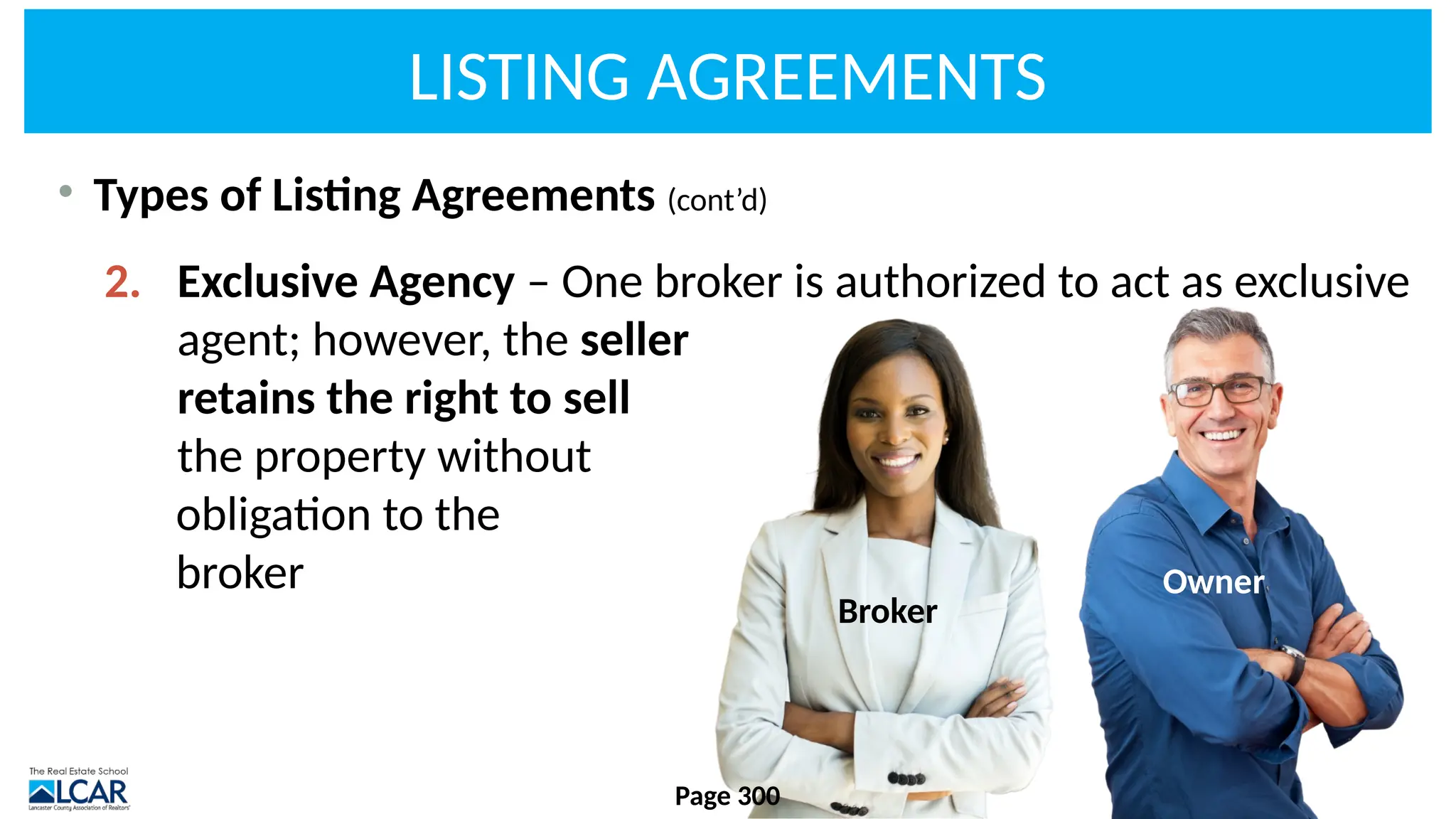LISTING AGREEMENTS
• Types of Listing Agreements (cont’d)
2. Exclusive Agency – One broker is authorized to act as exclusive
agent; however, the seller
retains the right to sell
the property without
obligation to the
broker
Page 300
Broker
Owner
 