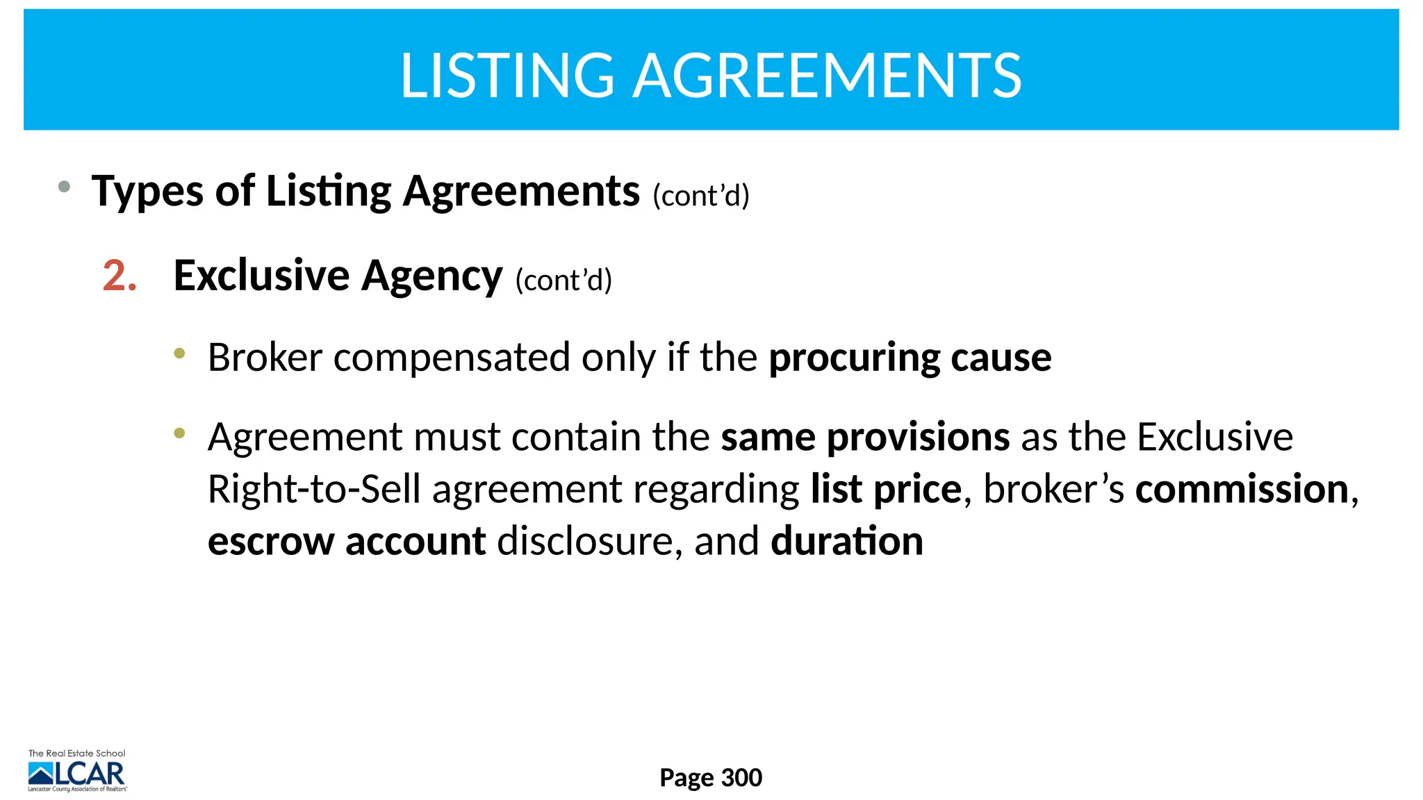 LISTING AGREEMENTS
• Types of Listing Agreements (cont’d)
2. Exclusive Agency (cont’d)
• Broker compensated only if the procuring cause
• Agreement must contain the same provisions as the Exclusive
Right-to-Sell agreement regarding list price, broker’s commission,
escrow account disclosure, and duration
Page 300
 