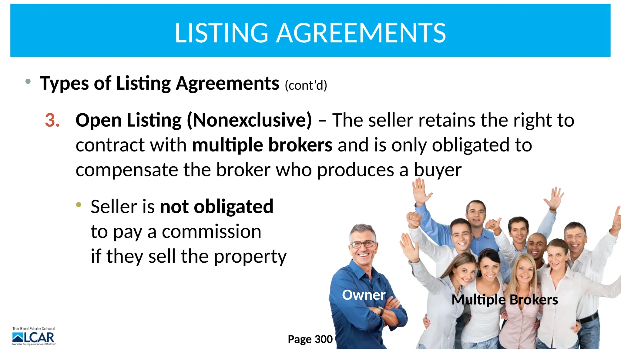 LISTING AGREEMENTS
• Types of Listing Agreements (cont’d)
3. Open Listing (Nonexclusive) – The seller retains the right to
contract with multiple brokers and is only obligated to
compensate the broker who produces a buyer
• Seller is not obligated
to pay a commission
if they sell the property
Page 300
Owner Multiple Brokers
 