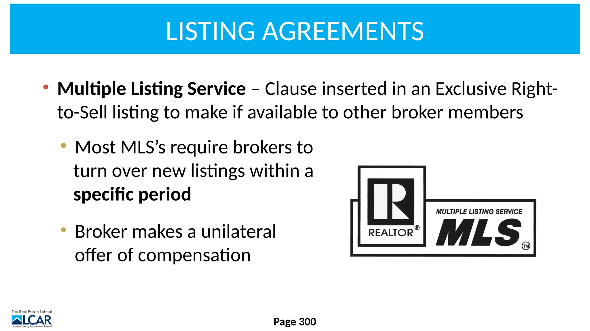 LISTING AGREEMENTS
• Multiple Listing Service – Clause inserted in an Exclusive Right-
to-Sell listing to make if available to other broker members
• Most MLS’s require brokers to
turn over new listings within a
specific period
• Broker makes a unilateral
offer of compensation
Page 300
 