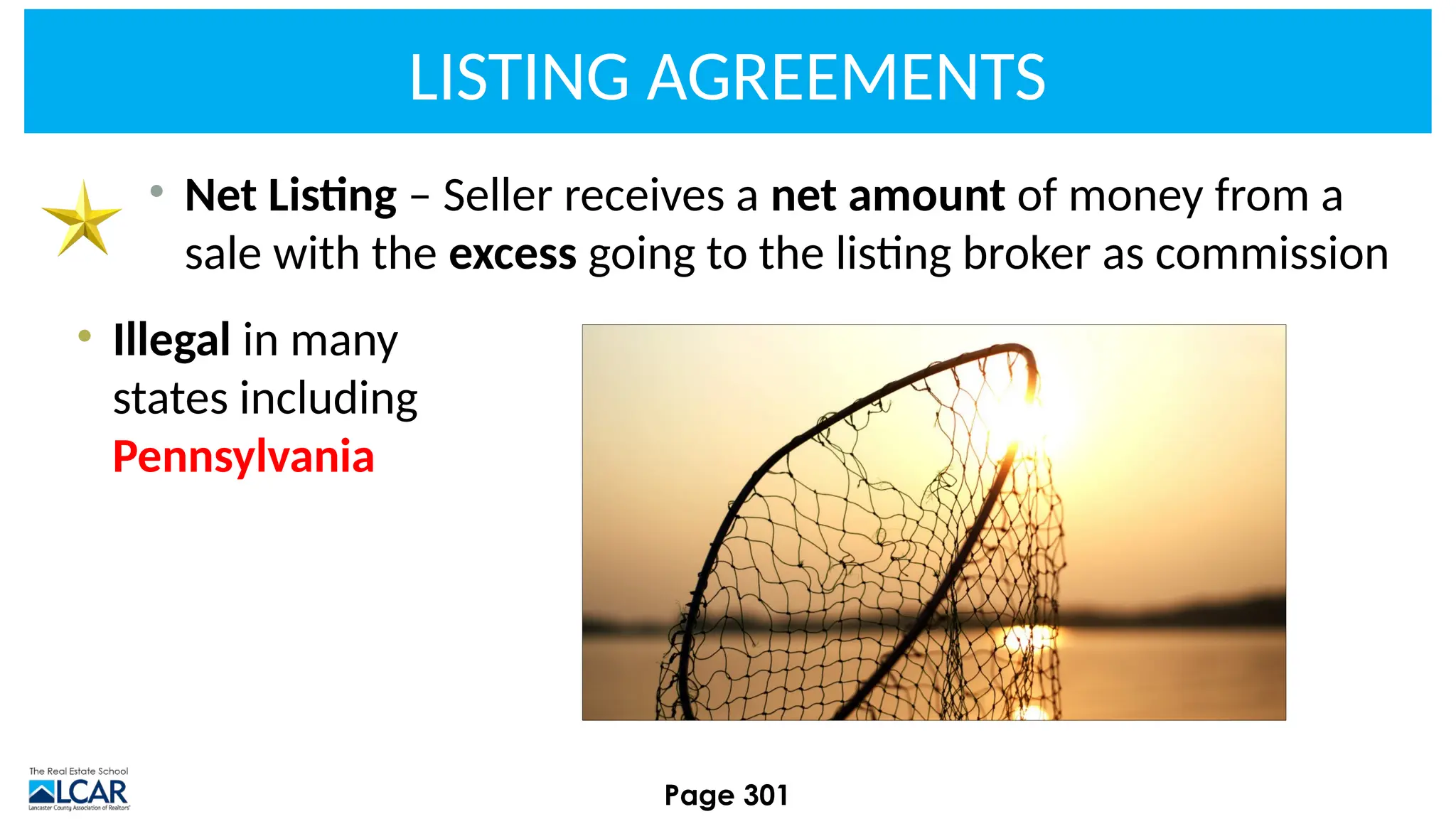 LISTING AGREEMENTS
• Net Listing – Seller receives a net amount of money from a
sale with the excess going to the listing broker as commission
• Illegal in many
states including
Pennsylvania
Page 301
 