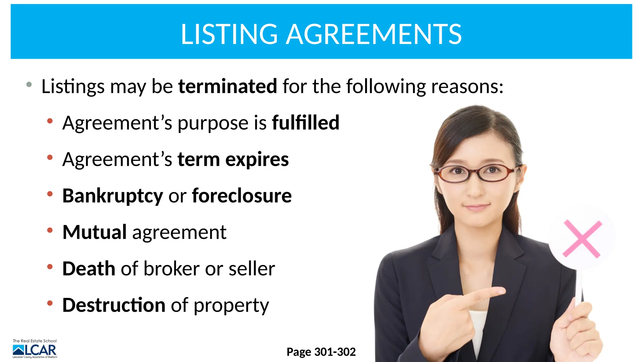 LISTING AGREEMENTS
• Listings may be terminated for the following reasons:
• Agreement’s purpose is fulfilled
• Agreement’s term expires
• Bankruptcy or foreclosure
• Mutual agreement
• Death of broker or seller
• Destruction of property
Page 301-302
 