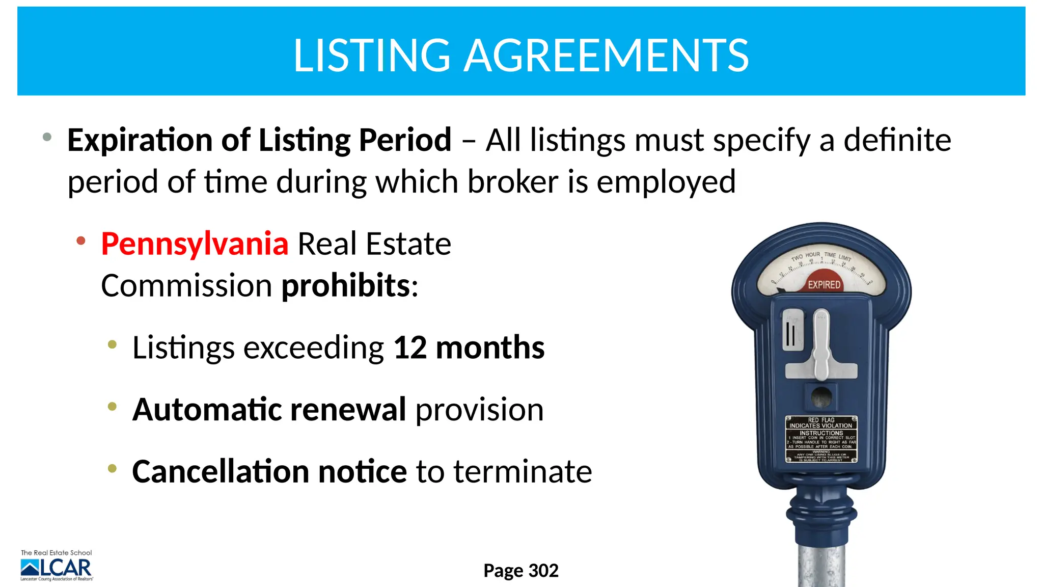 LISTING AGREEMENTS
• Expiration of Listing Period – All listings must specify a definite
period of time during which broker is employed
• Pennsylvania Real Estate
Commission prohibits:
• Listings exceeding 12 months
• Automatic renewal provision
• Cancellation notice to terminate
Page 302
 