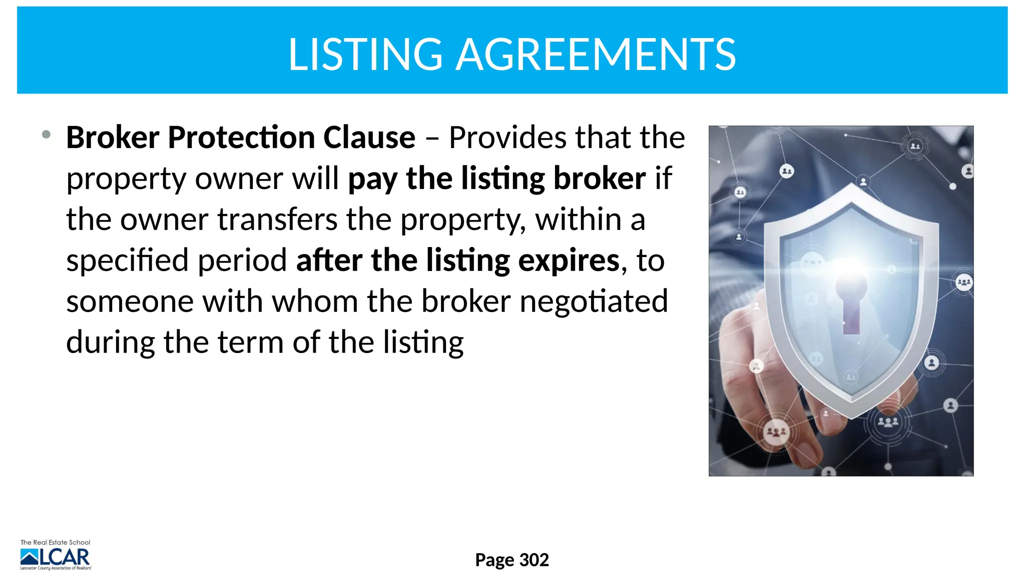 LISTING AGREEMENTS
• Broker Protection Clause – Provides that the
property owner will pay the listing broker if
the owner transfers the property, within a
specified period after the listing expires, to
someone with whom the broker negotiated
during the term of the listing
Page 302
 