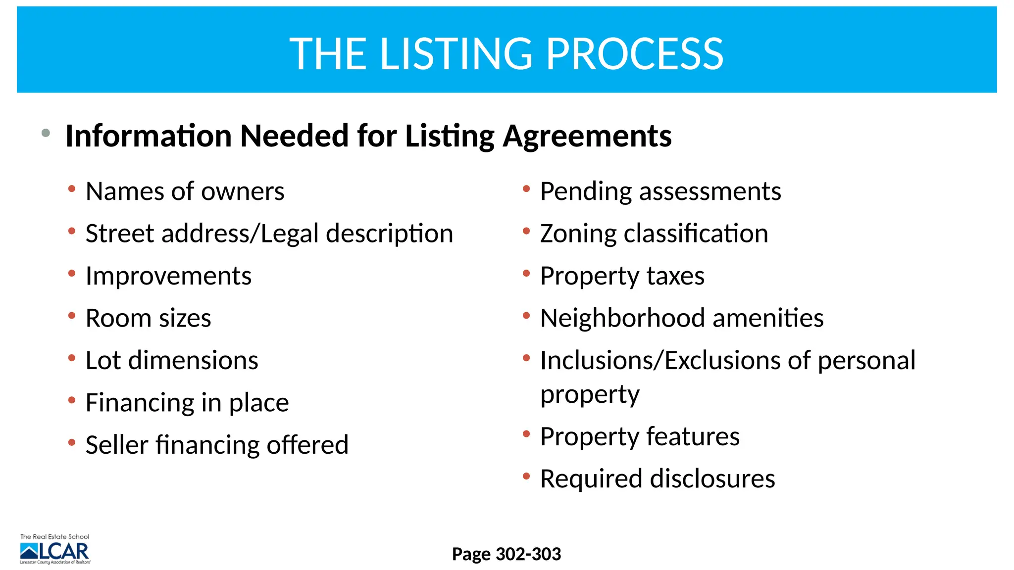 THE LISTING PROCESS
• Information Needed for Listing Agreements
Page 302-303
• Names of owners
• Street address/Legal description
• Improvements
• Room sizes
• Lot dimensions
• Financing in place
• Seller financing offered
• Pending assessments
• Zoning classification
• Property taxes
• Neighborhood amenities
• Inclusions/Exclusions of personal
property
• Property features
• Required disclosures
 