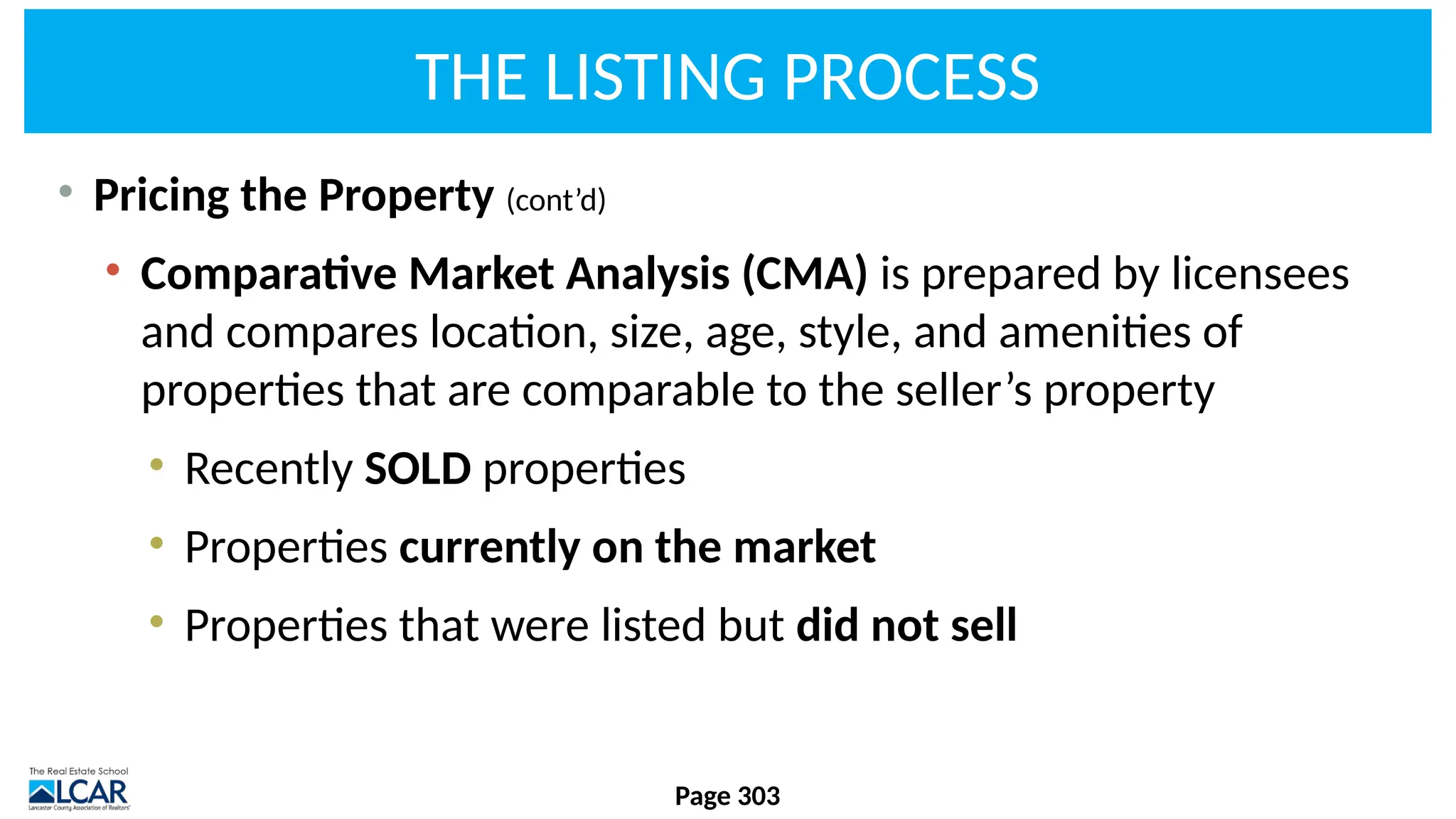 THE LISTING PROCESS
• Pricing the Property (cont’d)
• Comparative Market Analysis (CMA) is prepared by licensees
and compares location, size, age, style, and amenities of
properties that are comparable to the seller’s property
• Recently SOLD properties
• Properties currently on the market
• Properties that were listed but did not sell
Page 303
 
