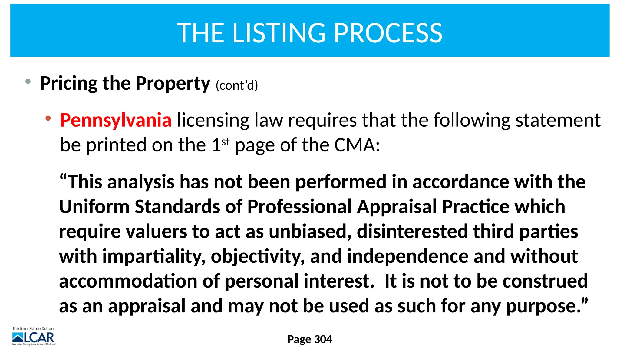 THE LISTING PROCESS
• Pricing the Property (cont’d)
• Pennsylvania licensing law requires that the following statement
be printed on the 1st
page of the CMA:
“This analysis has not been performed in accordance with the
Uniform Standards of Professional Appraisal Practice which
require valuers to act as unbiased, disinterested third parties
with impartiality, objectivity, and independence and without
accommodation of personal interest. It is not to be construed
as an appraisal and may not be used as such for any purpose.”
Page 304
 