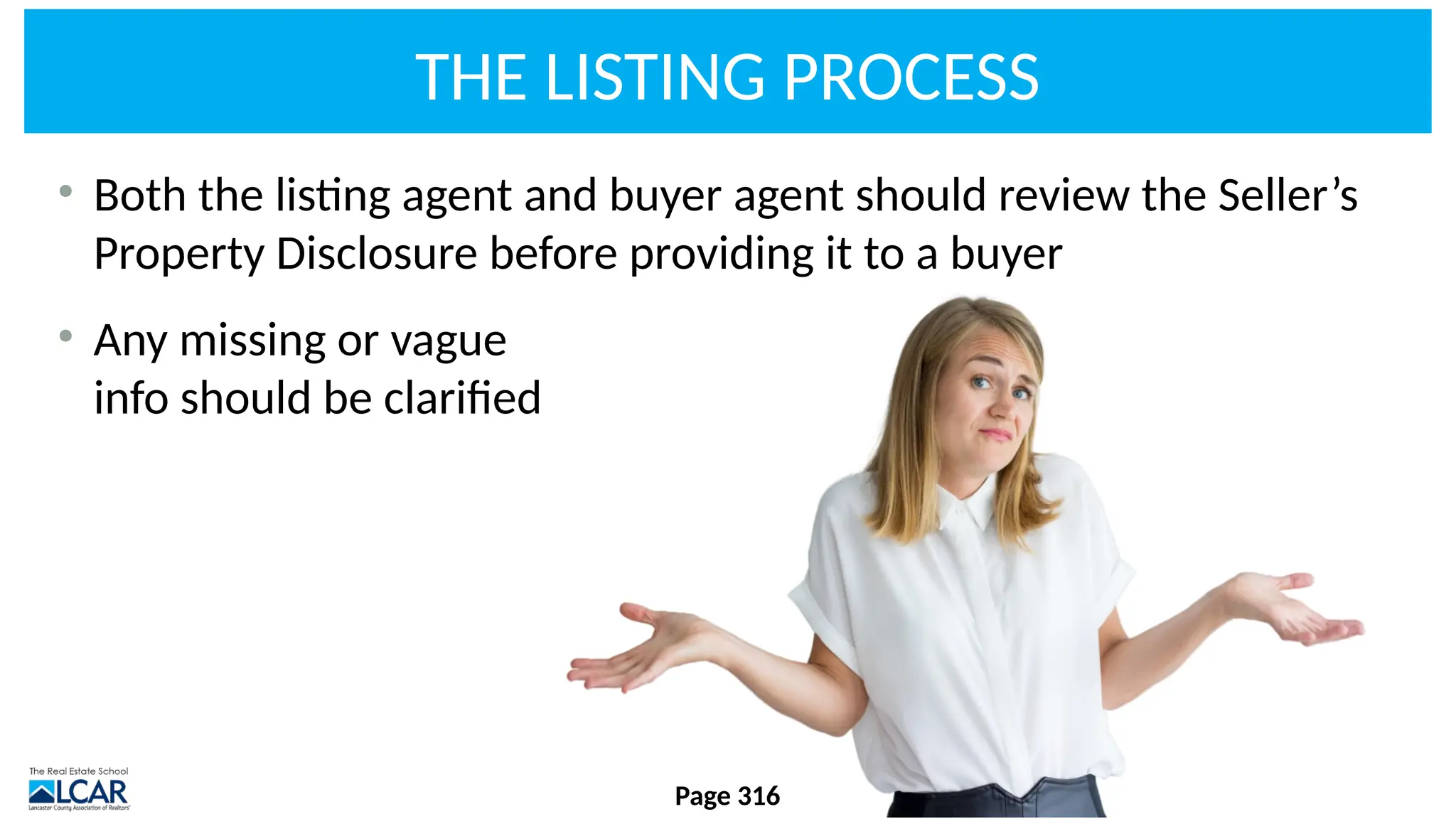 THE LISTING PROCESS
• Both the listing agent and buyer agent should review the Seller’s
Property Disclosure before providing it to a buyer
• Any missing or vague
info should be clarified
Page 316
 