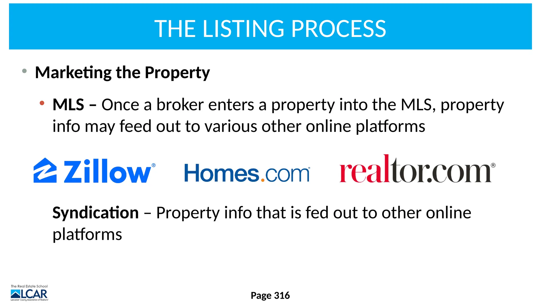 THE LISTING PROCESS
• Marketing the Property
• MLS – Once a broker enters a property into the MLS, property
info may feed out to various other online platforms
Syndication – Property info that is fed out to other online
platforms
Page 316
 