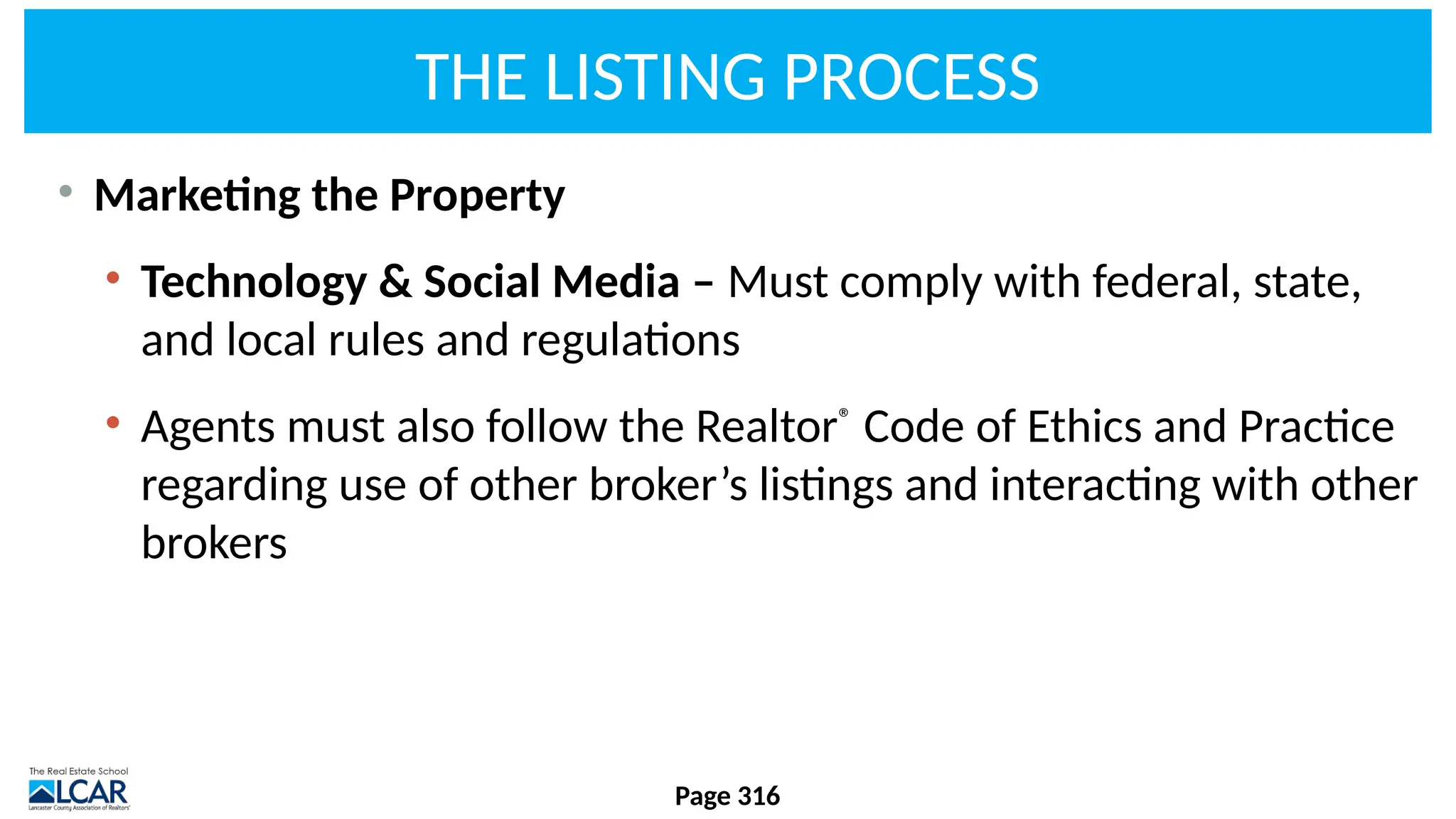 THE LISTING PROCESS
• Marketing the Property
• Technology & Social Media – Must comply with federal, state,
and local rules and regulations
• Agents must also follow the Realtor®
Code of Ethics and Practice
regarding use of other broker’s listings and interacting with other
brokers
Page 316
 