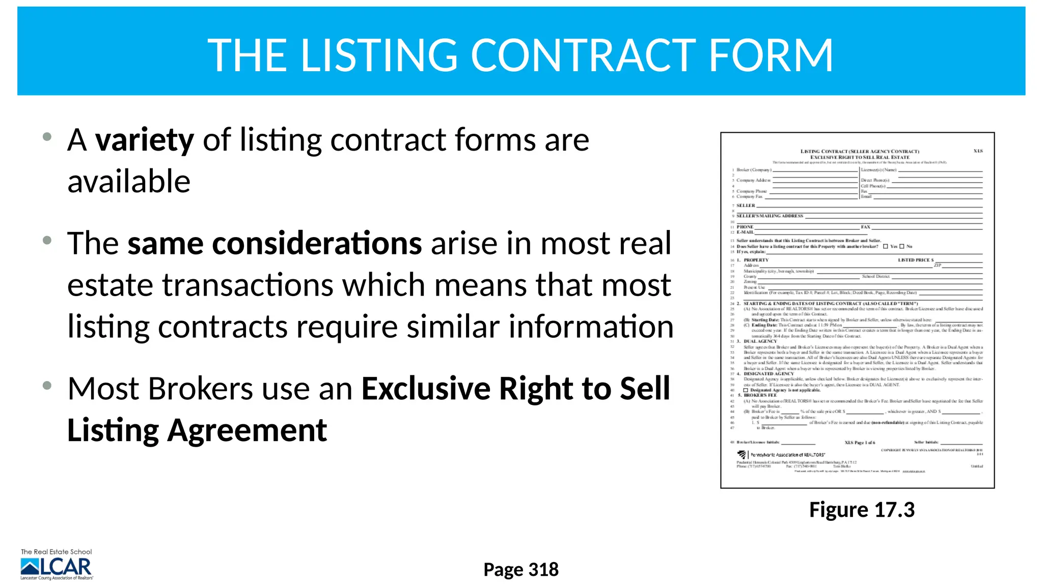 THE LISTING CONTRACT FORM
Page 318
• A variety of listing contract forms are
available
• The same considerations arise in most real
estate transactions which means that most
listing contracts require similar information
• Most Brokers use an Exclusive Right to Sell
Listing Agreement
Figure 17.3
 