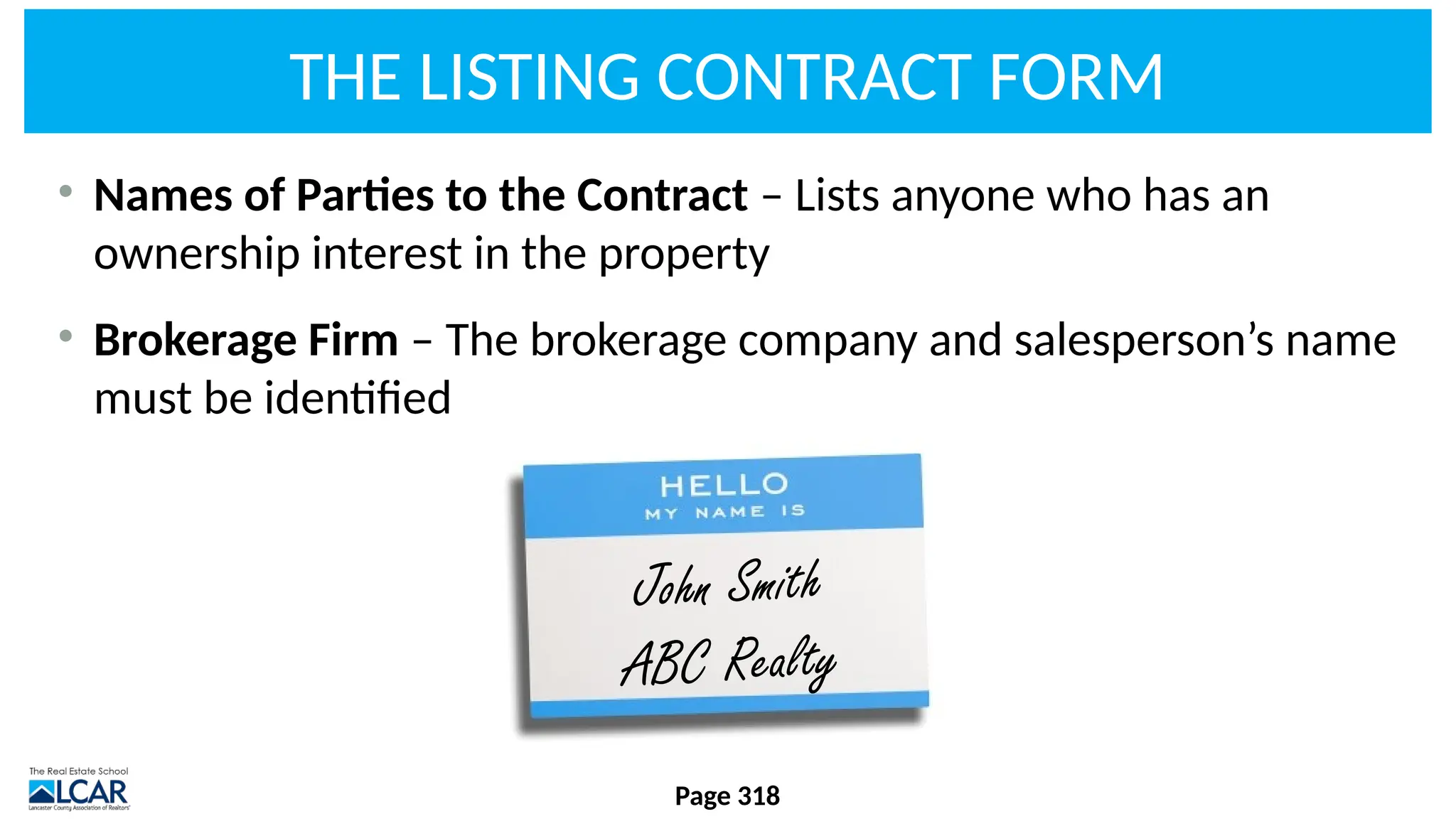 THE LISTING CONTRACT FORM
• Names of Parties to the Contract – Lists anyone who has an
ownership interest in the property
• Brokerage Firm – The brokerage company and salesperson’s name
must be identified
Page 318
John Smith
ABC Realty
 