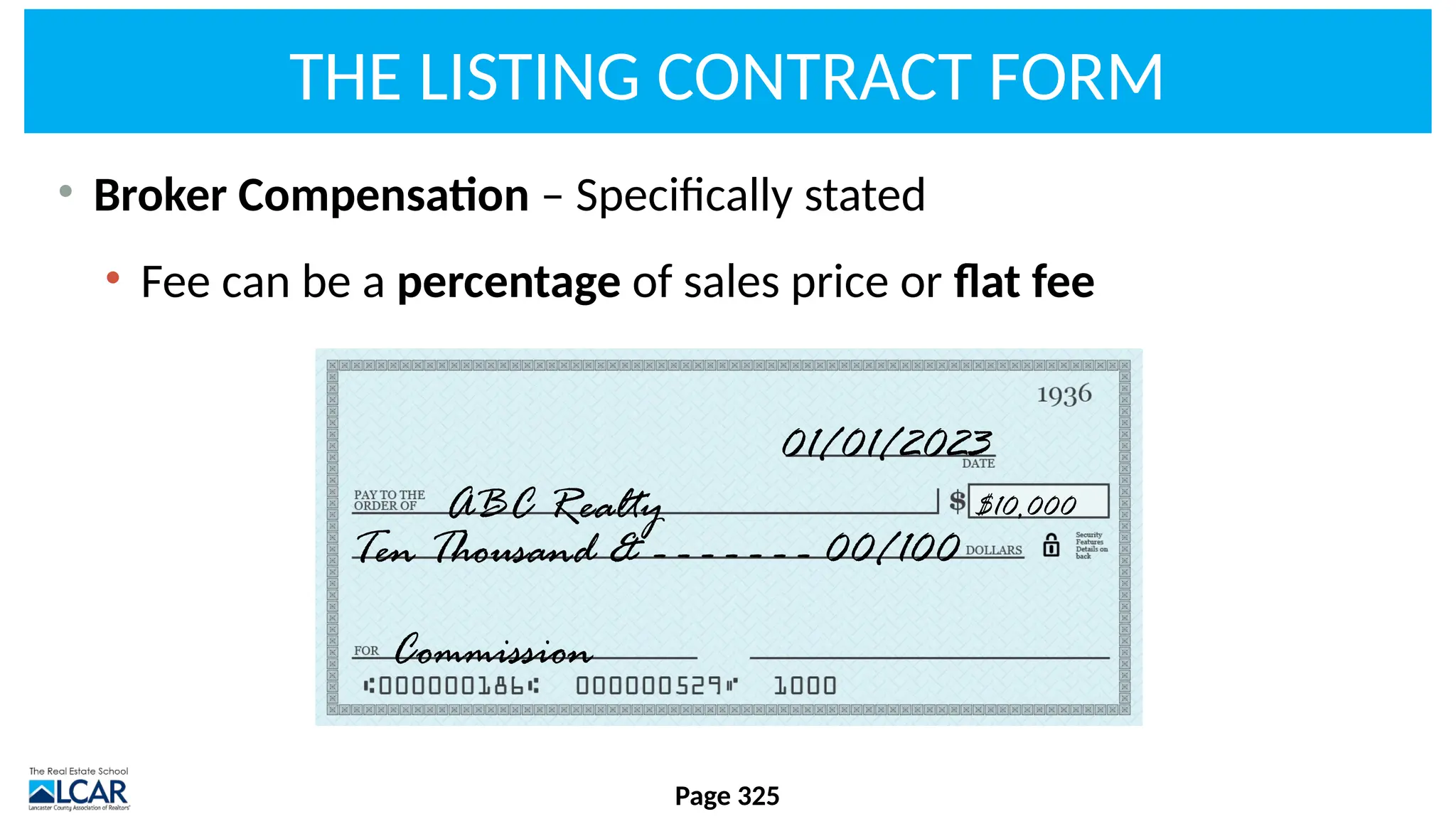 THE LISTING CONTRACT FORM
• Broker Compensation – Specifically stated
• Fee can be a percentage of sales price or flat fee
Page 325
ABC Realty
Commission
Ten Thousand & - - - - - - - 00/100
01/01/2023
$10,000
 