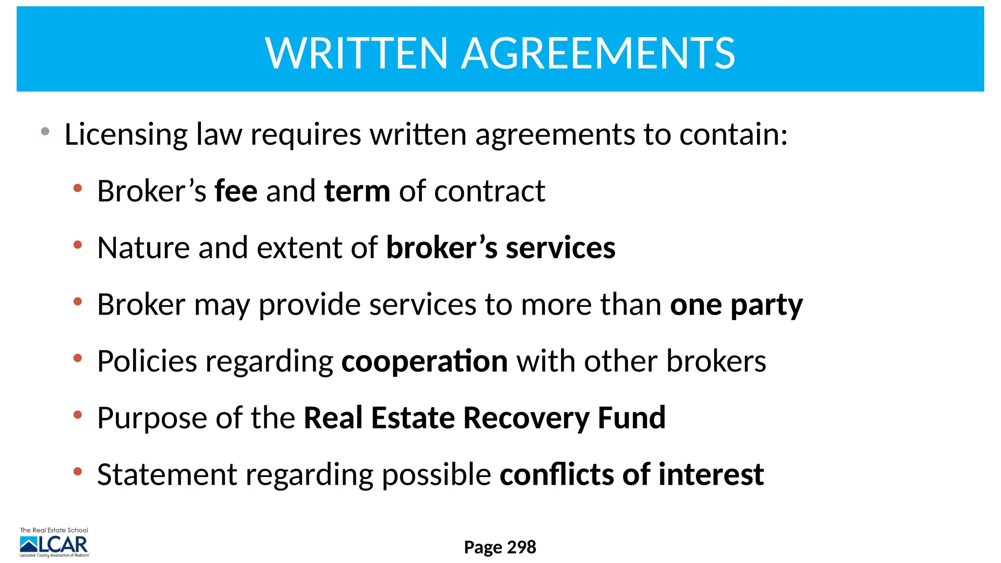 WRITTEN AGREEMENTS
• Licensing law requires written agreements to contain:
• Broker’s fee and term of contract
• Nature and extent of broker’s services
• Broker may provide services to more than one party
• Policies regarding cooperation with other brokers
• Purpose of the Real Estate Recovery Fund
• Statement regarding possible conflicts of interest
Page 298
 