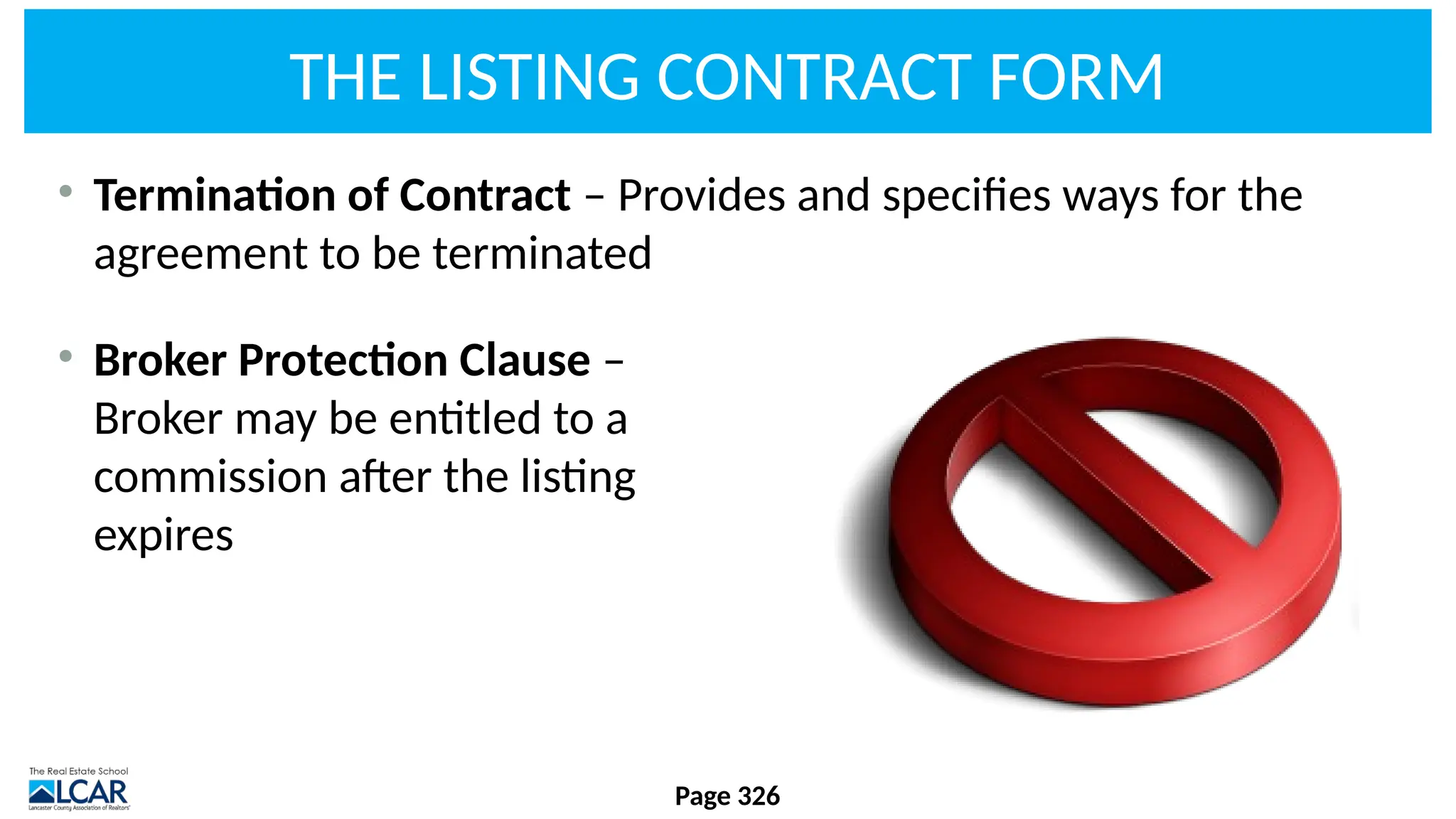 THE LISTING CONTRACT FORM
• Termination of Contract – Provides and specifies ways for the
agreement to be terminated
• Broker Protection Clause –
Broker may be entitled to a
commission after the listing
expires
Page 326
 