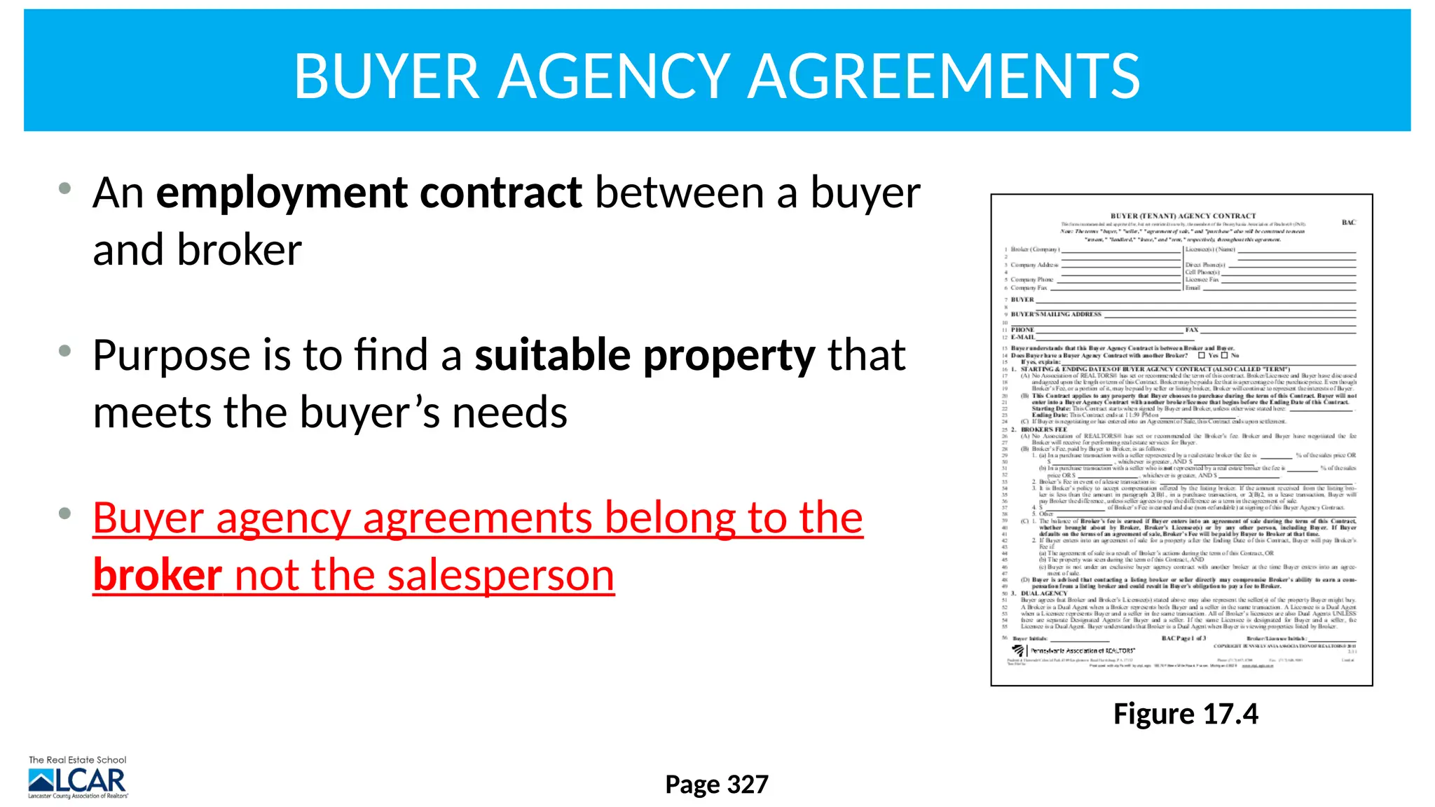 BUYER AGENCY AGREEMENTS
• An employment contract between a buyer
and broker
• Purpose is to find a suitable property that
meets the buyer’s needs
• Buyer agency agreements belong to the
broker not the salesperson
Page 327
Figure 17.4
 