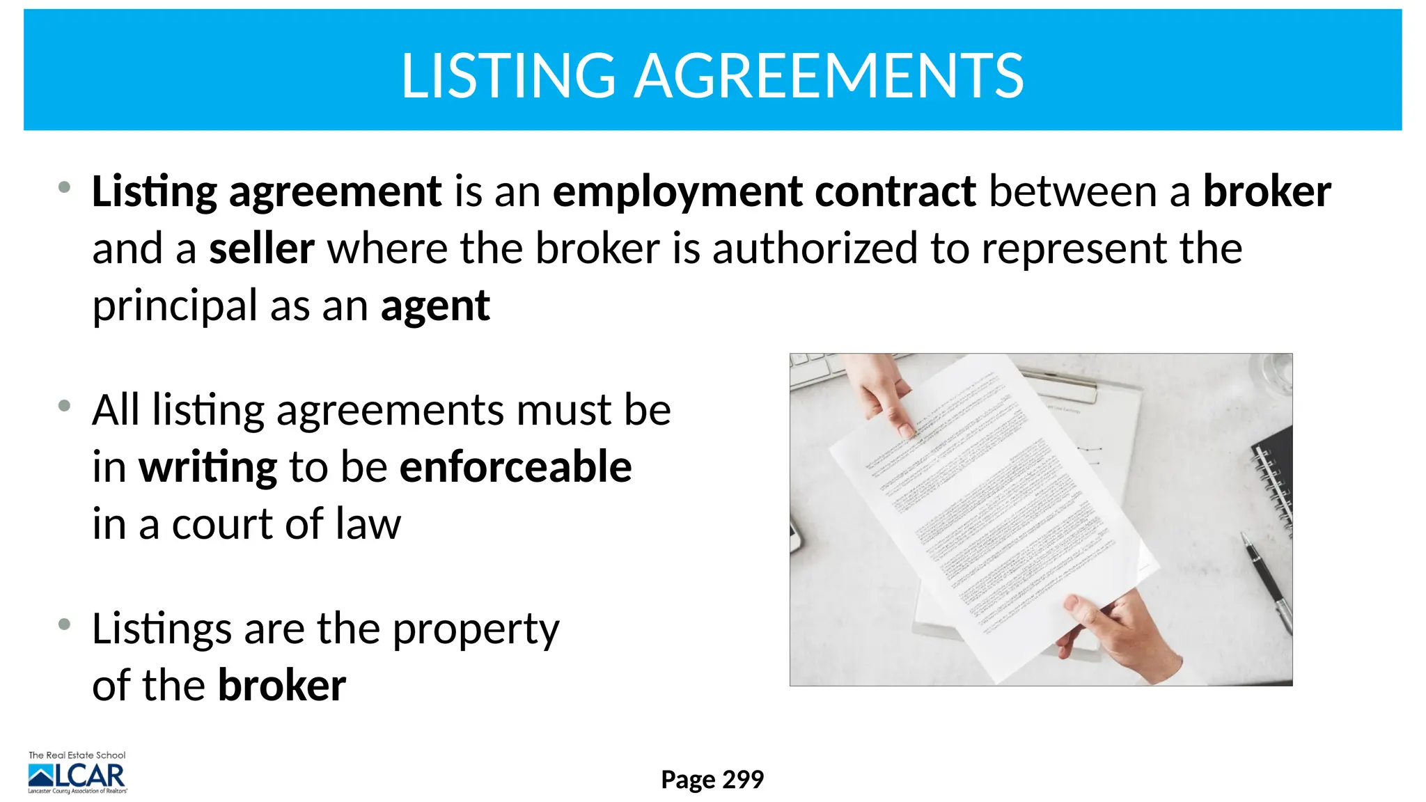 LISTING AGREEMENTS
• Listing agreement is an employment contract between a broker
and a seller where the broker is authorized to represent the
principal as an agent
• All listing agreements must be
in writing to be enforceable
in a court of law
• Listings are the property
of the broker
Page 299
 