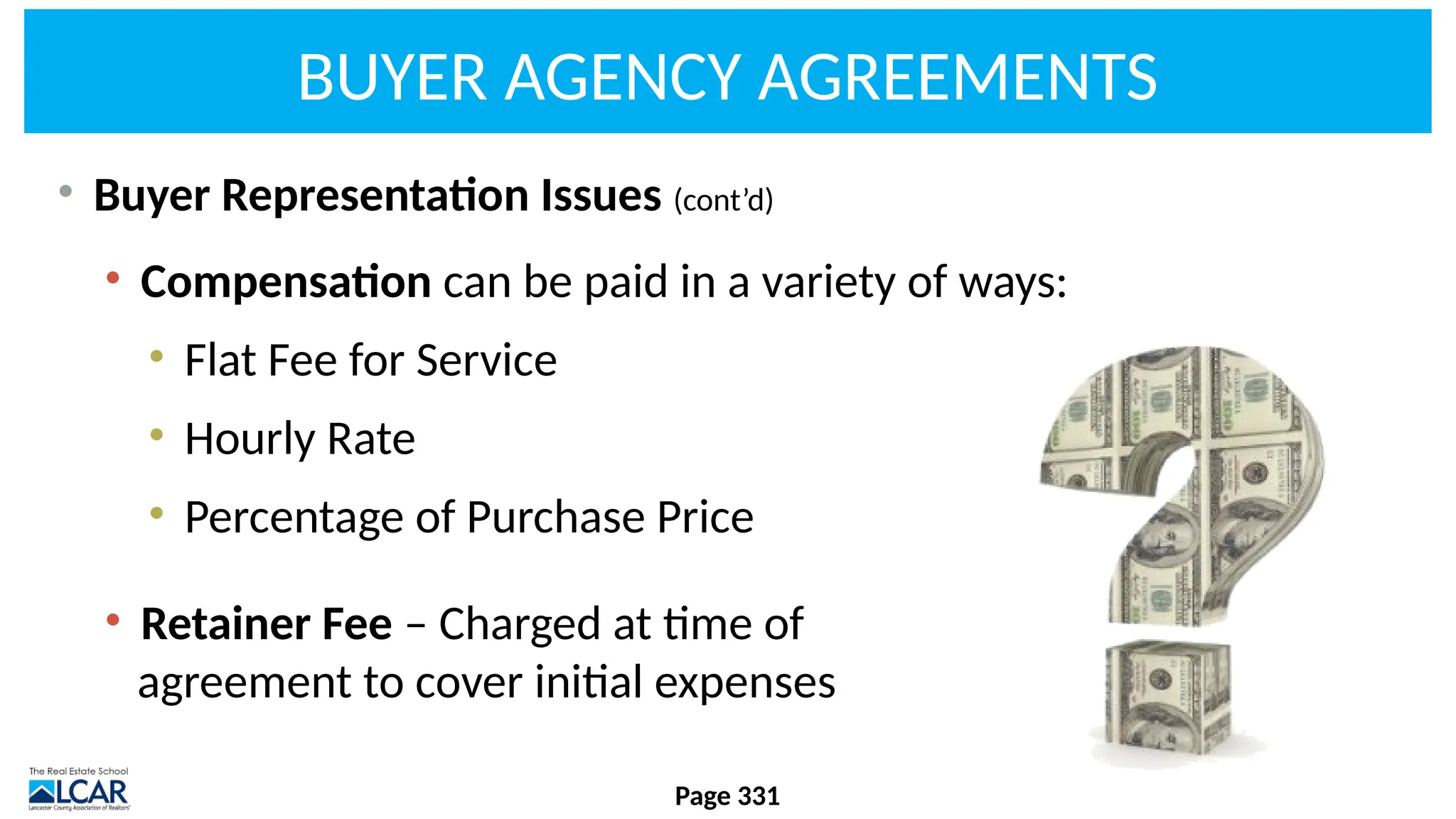 BUYER AGENCY AGREEMENTS
• Buyer Representation Issues (cont’d)
• Compensation can be paid in a variety of ways:
• Flat Fee for Service
• Hourly Rate
• Percentage of Purchase Price
• Retainer Fee – Charged at time of
agreement to cover initial expenses
Page 331
 