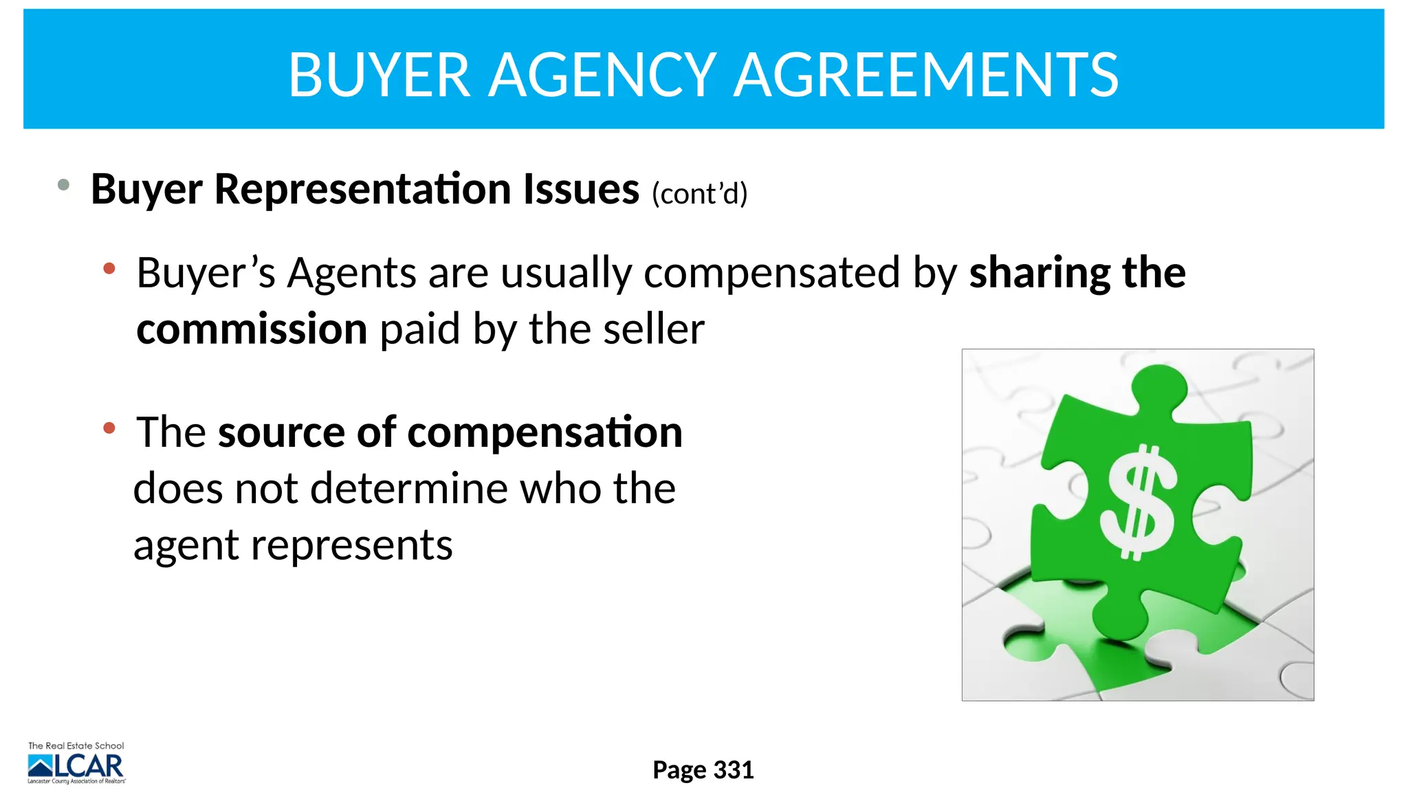 BUYER AGENCY AGREEMENTS
• Buyer Representation Issues (cont’d)
• Buyer’s Agents are usually compensated by sharing the
commission paid by the seller
• The source of compensation
does not determine who the
agent represents
Page 331
 