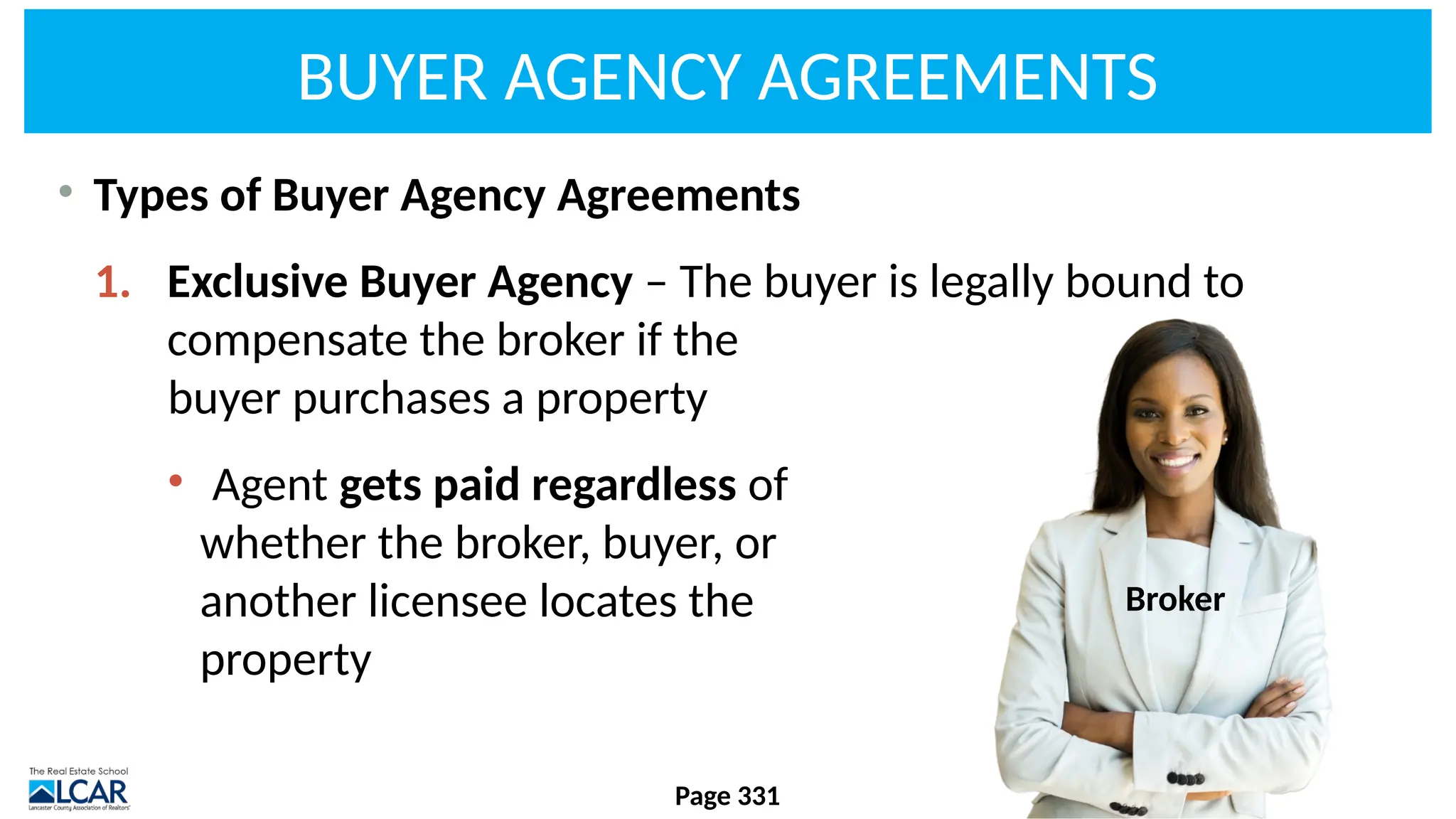 BUYER AGENCY AGREEMENTS
• Types of Buyer Agency Agreements
1. Exclusive Buyer Agency – The buyer is legally bound to
compensate the broker if the
buyer purchases a property
• Agent gets paid regardless of
whether the broker, buyer, or
another licensee locates the
property
Page 331
Broker
 