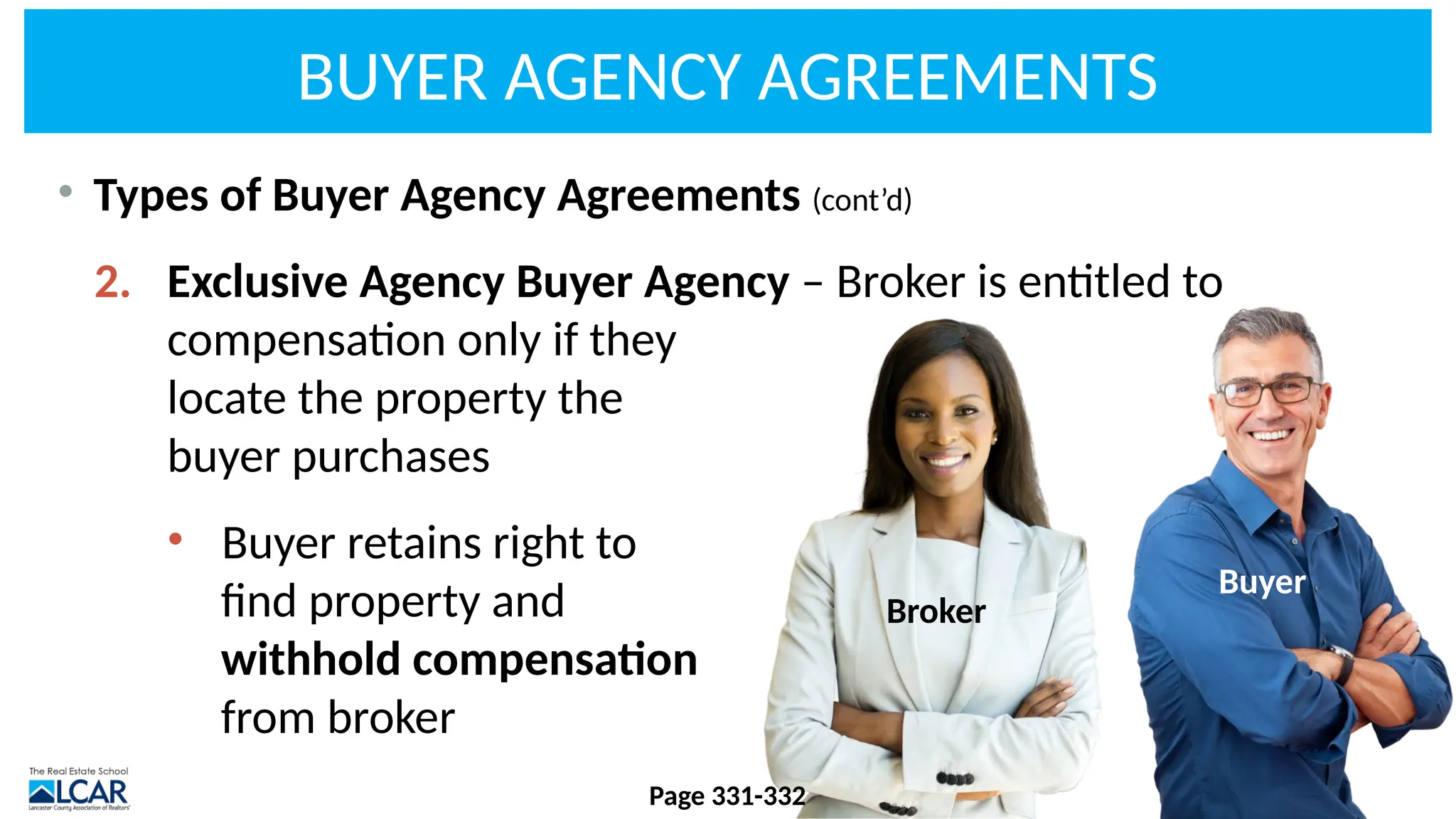 • Types of Buyer Agency Agreements (cont’d)
2. Exclusive Agency Buyer Agency – Broker is entitled to
compensation only if they
locate the property the
buyer purchases
• Buyer retains right to
find property and
withhold compensation
from broker
Broker
Buyer
BUYER AGENCY AGREEMENTS
Page 331-332
 
