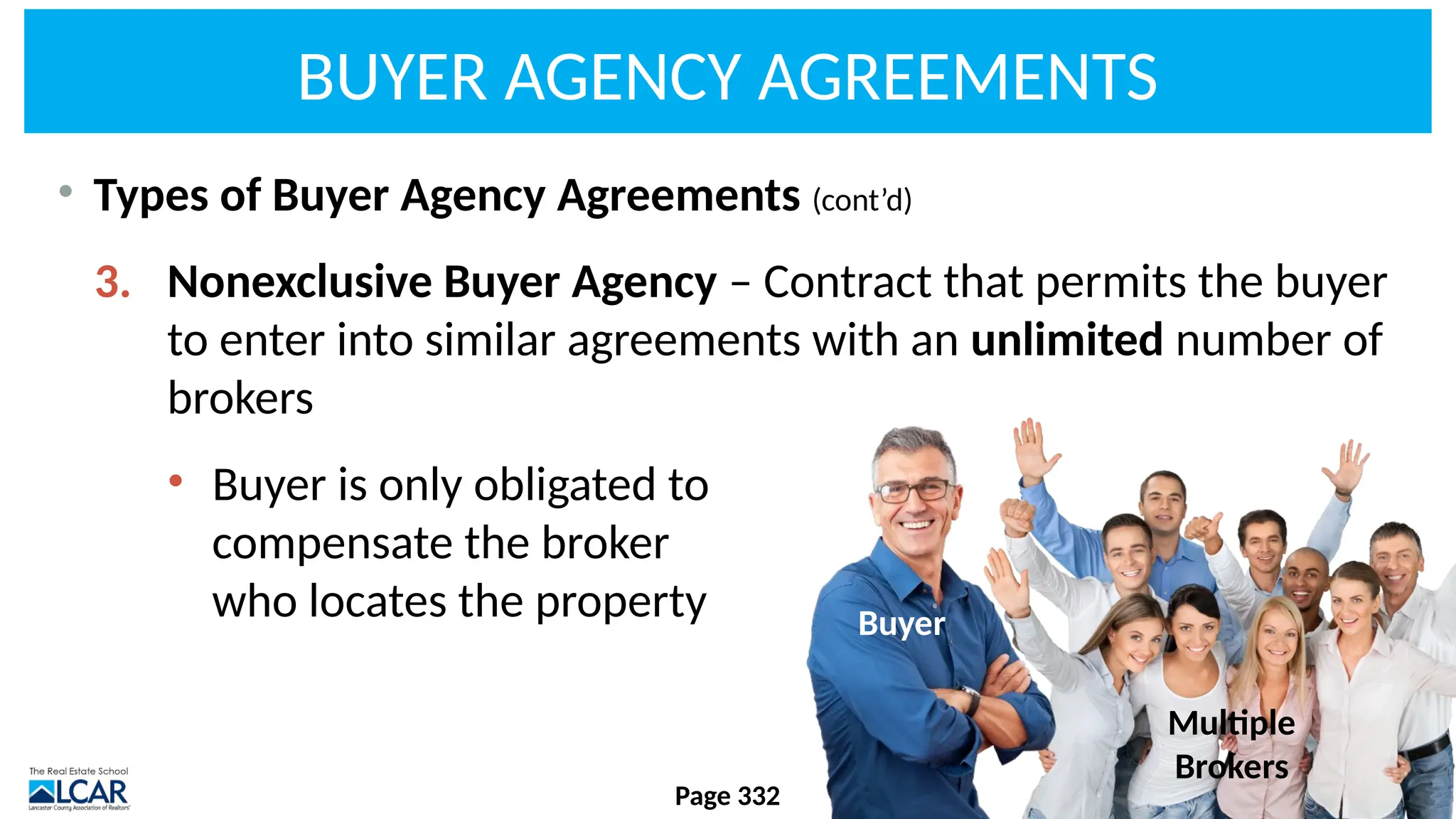 BUYER AGENCY AGREEMENTS
• Types of Buyer Agency Agreements (cont’d)
3. Nonexclusive Buyer Agency – Contract that permits the buyer
to enter into similar agreements with an unlimited number of
brokers
• Buyer is only obligated to
compensate the broker
who locates the property
Page 332
Multiple
Brokers
Buyer
 