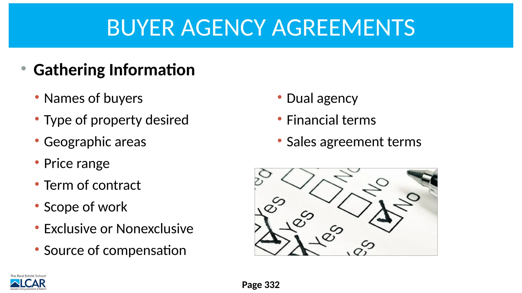 BUYER AGENCY AGREEMENTS
• Gathering Information
Page 332
• Names of buyers
• Type of property desired
• Geographic areas
• Price range
• Term of contract
• Scope of work
• Exclusive or Nonexclusive
• Source of compensation
• Dual agency
• Financial terms
• Sales agreement terms
 