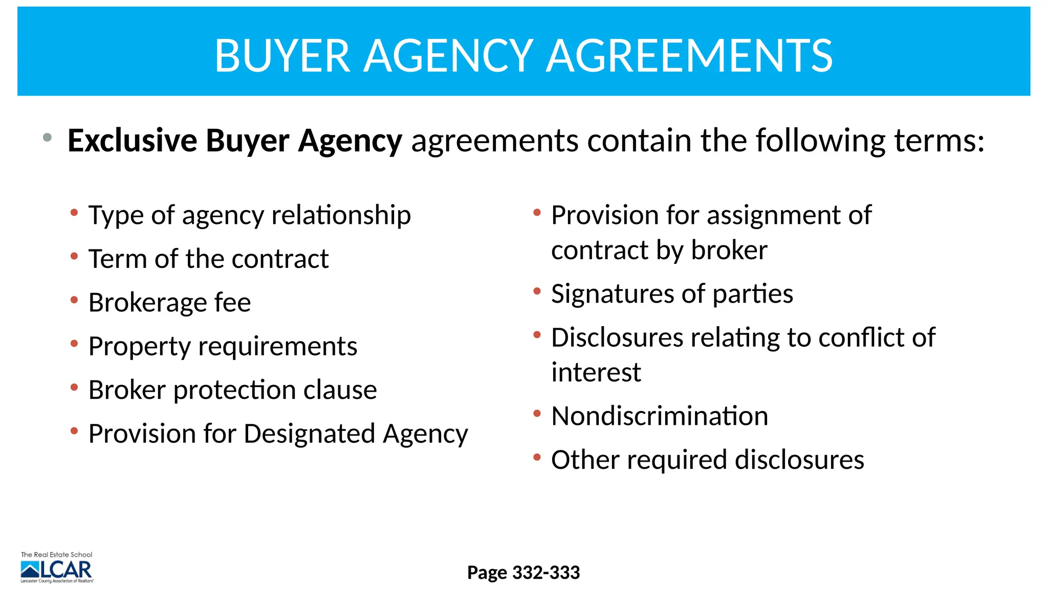 BUYER AGENCY AGREEMENTS
• Exclusive Buyer Agency agreements contain the following terms:
Page 332-333
• Type of agency relationship
• Term of the contract
• Brokerage fee
• Property requirements
• Broker protection clause
• Provision for Designated Agency
• Provision for assignment of
contract by broker
• Signatures of parties
• Disclosures relating to conflict of
interest
• Nondiscrimination
• Other required disclosures
 