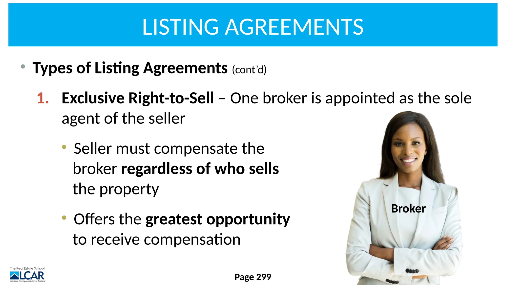 LISTING AGREEMENTS
• Types of Listing Agreements (cont’d)
1. Exclusive Right-to-Sell – One broker is appointed as the sole
agent of the seller
• Seller must compensate the
broker regardless of who sells
the property
• Offers the greatest opportunity
to receive compensation
Page 299
Broker
 