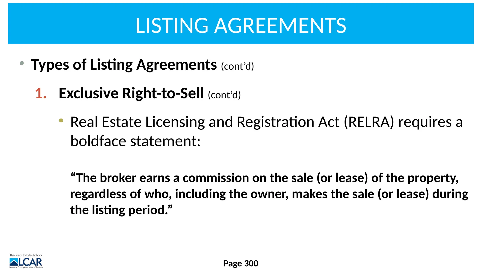 LISTING AGREEMENTS
• Types of Listing Agreements (cont’d)
1. Exclusive Right-to-Sell (cont’d)
• Real Estate Licensing and Registration Act (RELRA) requires a
boldface statement:
“The broker earns a commission on the sale (or lease) of the property,
regardless of who, including the owner, makes the sale (or lease) during
the listing period.”
Page 300
 