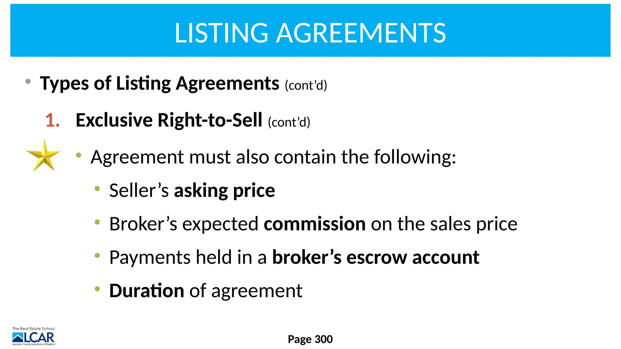 LISTING AGREEMENTS
• Types of Listing Agreements (cont’d)
1. Exclusive Right-to-Sell (cont’d)
• Agreement must also contain the following:
• Seller’s asking price
• Broker’s expected commission on the sales price
• Payments held in a broker’s escrow account
• Duration of agreement
Page 300
 