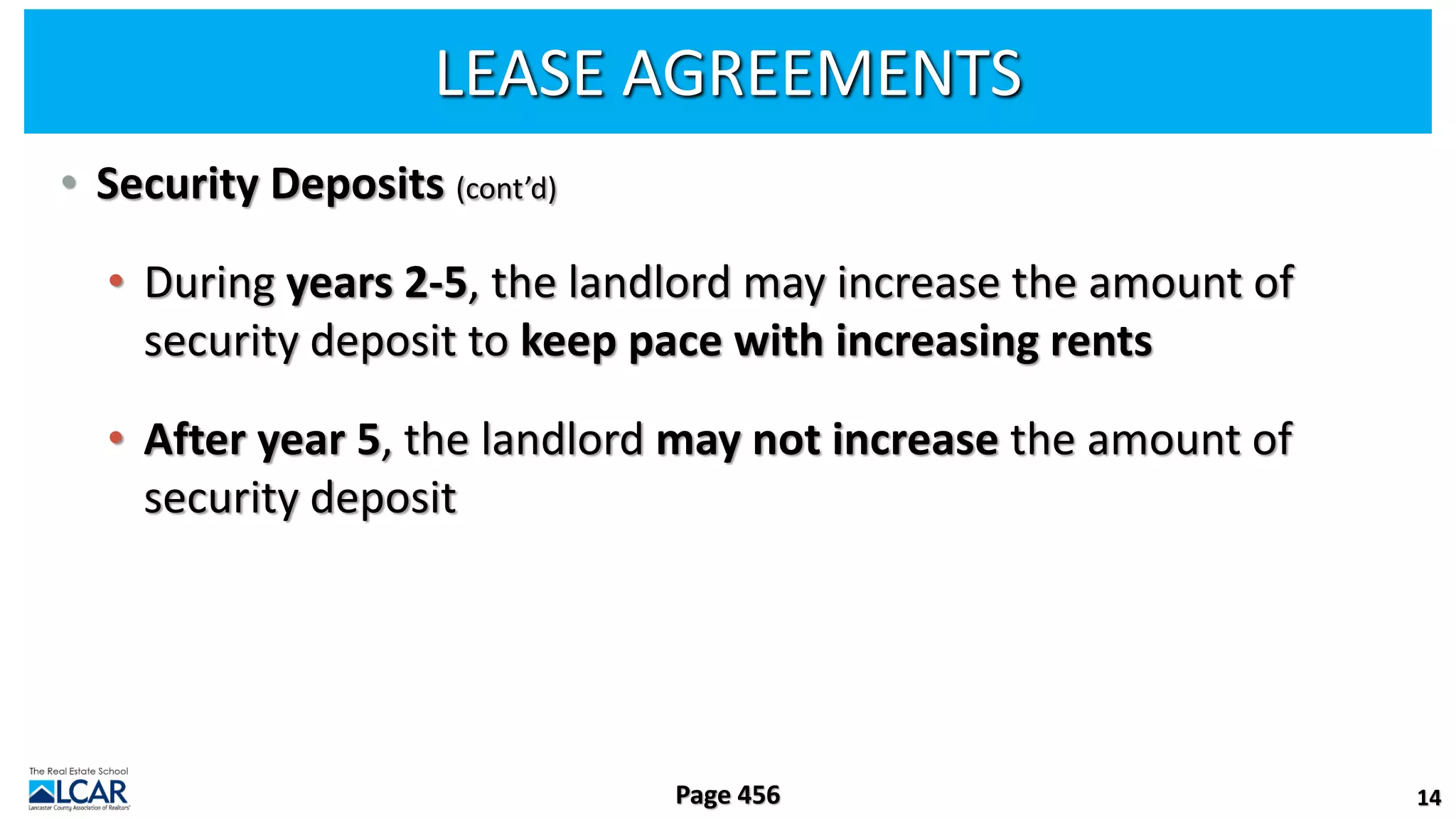 LEASE AGREEMENTS
• Security Deposits (cont’d)
• During years 2-5, the landlord may increase the amount of
security deposit to keep pace with increasing rents
• After year 5, the landlord may not increase the amount of
security deposit
14
Page 456
 