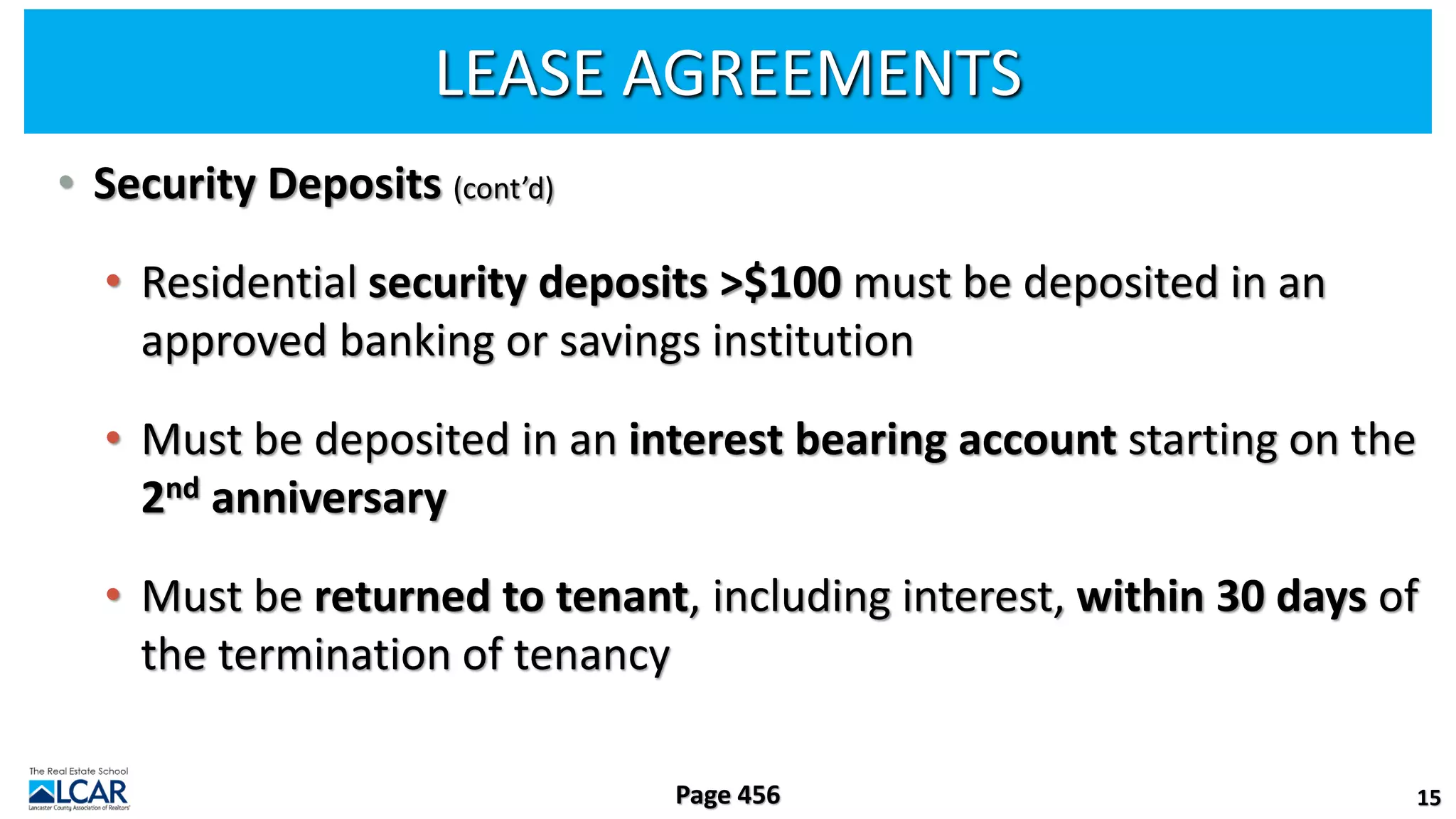LEASE AGREEMENTS
• Security Deposits (cont’d)
• Residential security deposits >$100 must be deposited in an
approved banking or savings institution
• Must be deposited in an interest bearing account starting on the
2nd anniversary
• Must be returned to tenant, including interest, within 30 days of
the termination of tenancy
15
Page 456
 