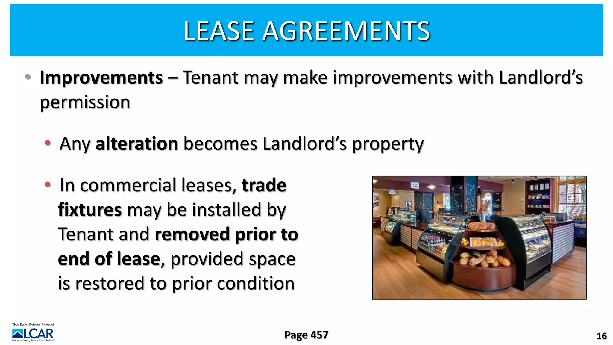 LEASE AGREEMENTS
• Improvements – Tenant may make improvements with Landlord’s
permission
• Any alteration becomes Landlord’s property
• In commercial leases, trade
fixtures may be installed by
Tenant and removed prior to
end of lease, provided space
is restored to prior condition
16
Page 457
 
