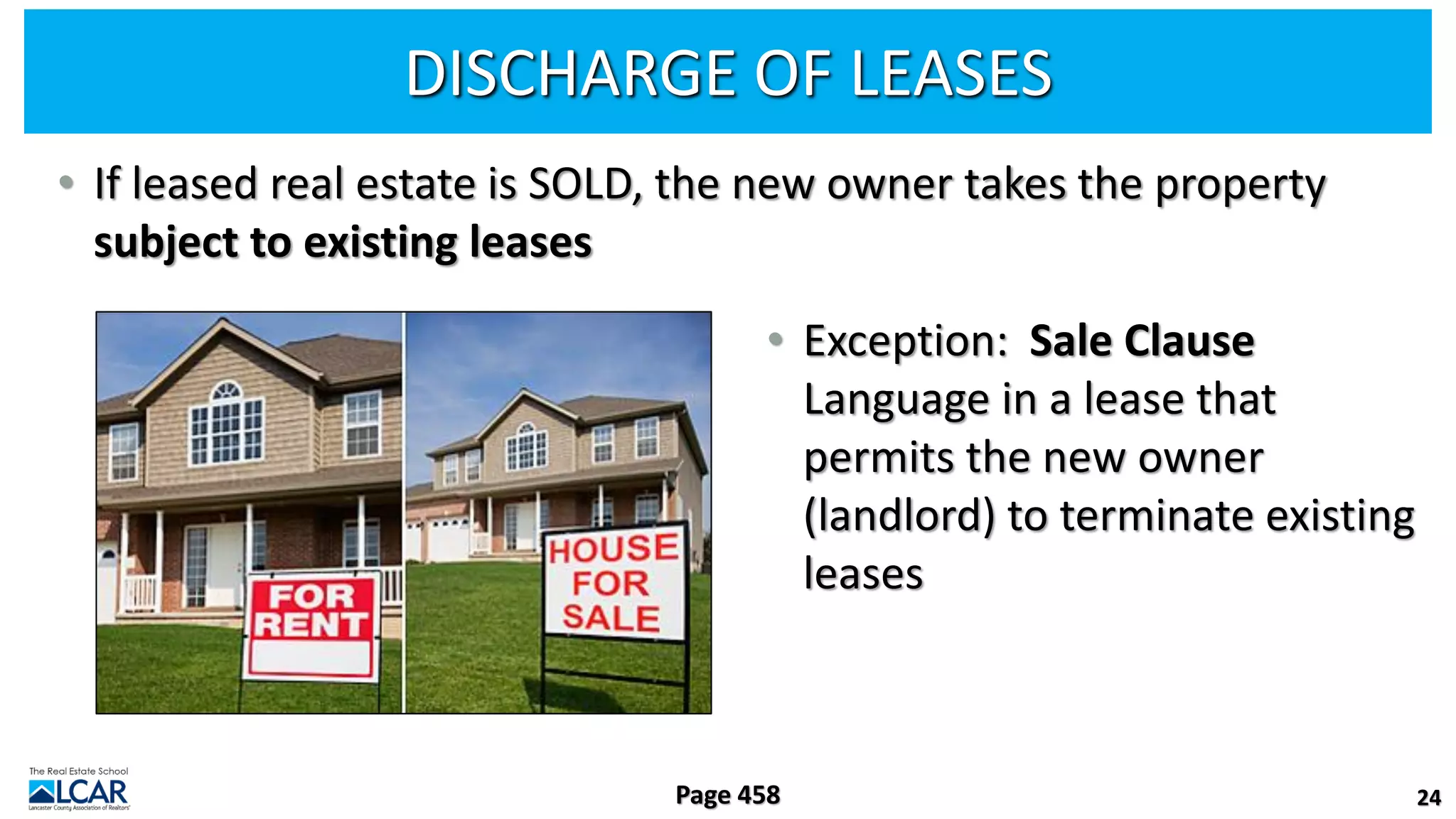 DISCHARGE OF LEASES
• If leased real estate is SOLD, the new owner takes the property
subject to existing leases
• Exception: Sale Clause
Language in a lease that
permits the new owner
(landlord) to terminate existing
leases
24
Page 458
 