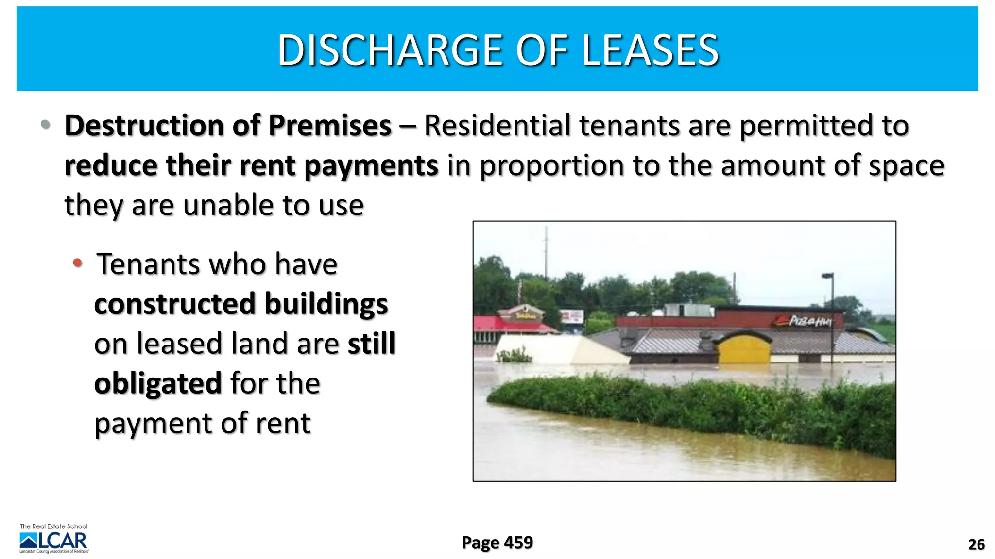 DISCHARGE OF LEASES
• Destruction of Premises – Residential tenants are permitted to
reduce their rent payments in proportion to the amount of space
they are unable to use
• Tenants who have
constructed buildings
on leased land are still
obligated for the
payment of rent
26
Page 459
 