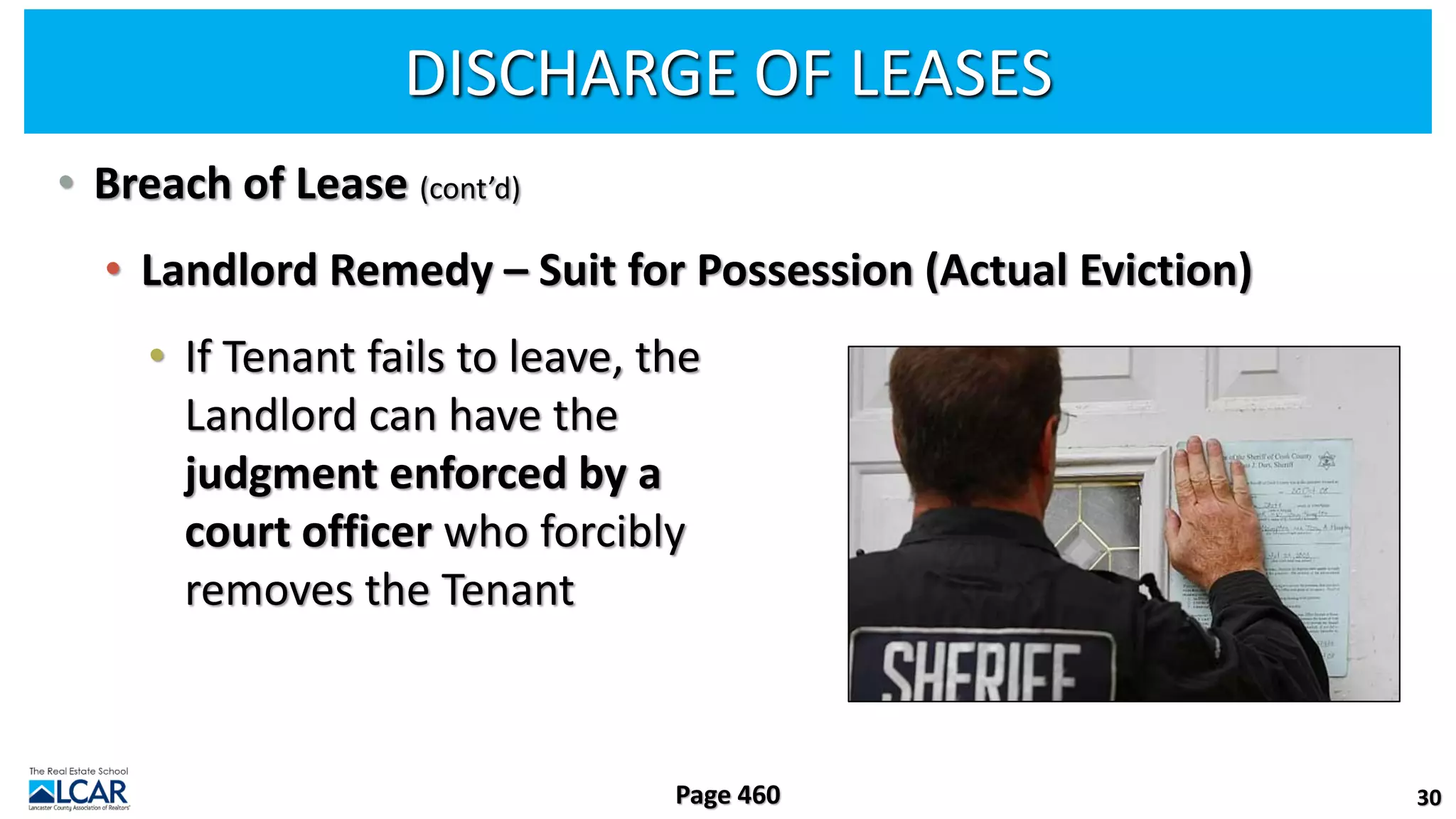 DISCHARGE OF LEASES
• Breach of Lease (cont’d)
• Landlord Remedy – Suit for Possession (Actual Eviction)
• If Tenant fails to leave, the
Landlord can have the
judgment enforced by a
court officer who forcibly
removes the Tenant
30
Page 460
 