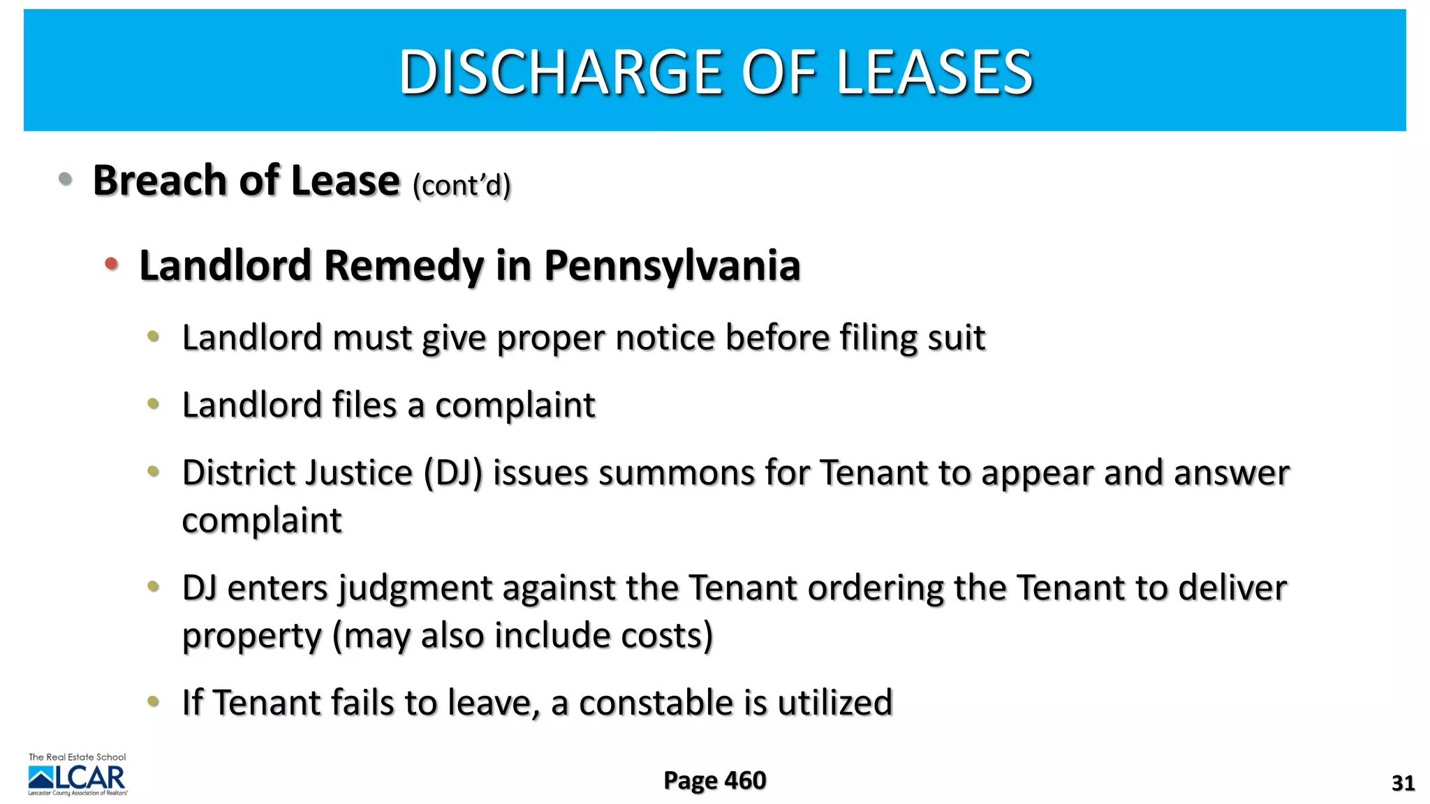 DISCHARGE OF LEASES
• Breach of Lease (cont’d)
• Landlord Remedy in Pennsylvania
• Landlord must give proper notice before filing suit
• Landlord files a complaint
• District Justice (DJ) issues summons for Tenant to appear and answer
complaint
• DJ enters judgment against the Tenant ordering the Tenant to deliver
property (may also include costs)
• If Tenant fails to leave, a constable is utilized
31
Page 460
 