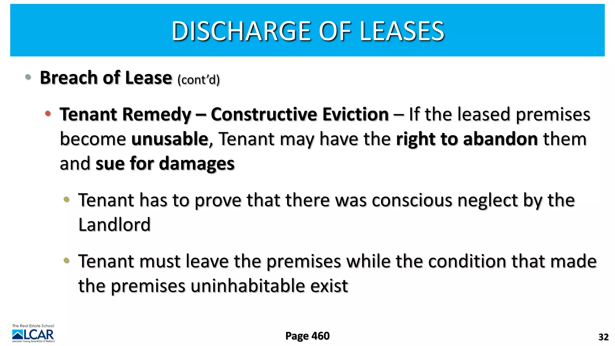 DISCHARGE OF LEASES
• Breach of Lease (cont’d)
• Tenant Remedy – Constructive Eviction – If the leased premises
become unusable, Tenant may have the right to abandon them
and sue for damages
• Tenant has to prove that there was conscious neglect by the
Landlord
• Tenant must leave the premises while the condition that made
the premises uninhabitable exist
32
Page 460
 